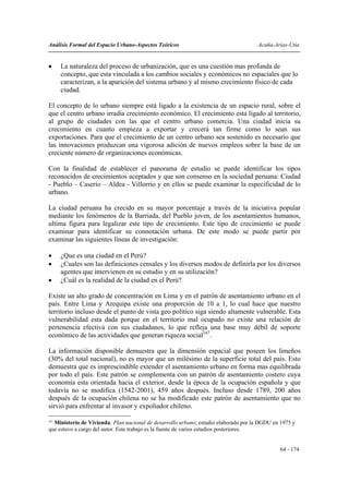 Análisis Formal del Espacio Urbano-Aspectos Teóricos                                 Acuña-Arias-Utia


•     La naturaleza del proceso de urbanización, que es una cuestión mas profunda de
      concepto, que esta vinculada a los cambios sociales y económicos no espaciales que lo
      caracterizan, a la aparición del sistema urbano y al mismo crecimiento físico de cada
      ciudad.

El concepto de lo urbano siempre está ligado a la existencia de un espacio rural, sobre el
que el centro urbano irradia crecimiento económico. El crecimiento esta ligado al territorio,
al grupo de ciudades con las que el centro urbano comercia. Una ciudad inicia su
crecimiento en cuanto empieza a exportar y crecerá tan firme como lo sean sus
exportaciones. Para que el crecimiento de un centro urbano sea sostenido es necesario que
las innovaciones produzcan una vigorosa adición de nuevos empleos sobre la base de un
creciente número de organizaciones económicas.

Con la finalidad de establecer el panorama de estudio se puede identificar los tipos
reconocidos de crecimientos aceptados y que son consenso en la sociedad peruana: Ciudad
- Pueblo – Caserío – Aldea - Villorrio y en ellos se puede examinar la especificidad de lo
urbano.

La ciudad peruana ha crecido en su mayor porcentaje a través de la iniciativa popular
mediante los fenómenos de la Barriada, del Pueblo joven, de los asentamientos humanos,
ultima figura para legalizar este tipo de crecimiento. Este tipo de crecimiento se puede
examinar para identificar su connotación urbana. De este modo se puede partir por
examinar las siguientes líneas de investigación:

•     ¿Que es una ciudad en el Perú?
•     ¿Cuales son las definiciones censales y los diversos modos de definirla por los diversos
      agentes que intervienen en su estudio y en su utilización?
•     ¿Cuál es la realidad de la ciudad en el Perú?

Existe un alto grado de concentración en Lima y en el patrón de asentamiento urbano en el
país. Entre Lima y Arequipa existe una proporción de 10 a 1, lo cual hace que nuestro
territorio incluso desde el punto de vista geo político siga siendo altamente vulnerable. Esta
vulnerabilidad esta dada porque en el territorio mal ocupado no existe una relación de
pertenencia efectiva con sus ciudadanos, lo que refleja una base muy débil de soporte
económico de las actividades que generan riqueza social167.

La información disponible demuestra que la dimensión espacial que poseen los limeños
(30% del total nacional), no es mayor que un milésimo de la superficie total del país. Esto
demuestra que es imprescindible extender el asentamiento urbano en forma mas equilibrada
por todo el país. Este patrón se complementa con un patrón de asentamiento costero cuya
economía esta orientada hacia el exterior, desde la época de la ocupación española y que
todavía no se modifica (1542-2001), 459 años después. Incluso desde 1789, 200 años
después de la ocupación chilena no se ha modificado este patrón de asentamiento que no
sirvió para enfrentar al invasor y expoliador chileno.

167
  Ministerio de Vivienda; Plan nacional de desarrollo urbano; estudio elaborado por la DGDU en 1975 y
que estuvo a cargo del autor. Este trabajo es la fuente de varios estudios posteriores.


                                                                                              64 - 174
 