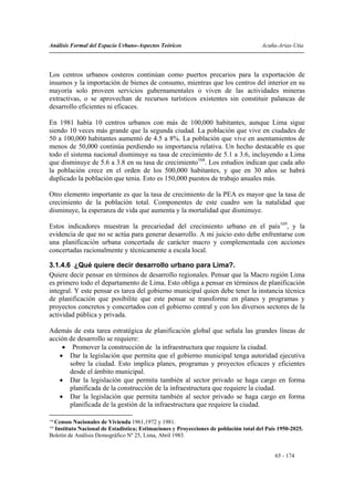 Análisis Formal del Espacio Urbano-Aspectos Teóricos                                  Acuña-Arias-Utia




Los centros urbanos costeros continúan como puertos precarios para la exportación de
insumos y la importación de bienes de consumo, mientras que los centros del interior en su
mayoría solo proveen servicios gubernamentales o viven de las actividades mineras
extractivas, o se aprovechan de recursos turísticos existentes sin constituir palancas de
desarrollo eficientes ni eficaces.

En 1981 había 10 centros urbanos con más de 100,000 habitantes, aunque Lima sigue
siendo 10 veces más grande que la segunda ciudad. La población que vive en ciudades de
50 a 100,000 habitantes aumentó de 4.5 a 8%. La población que vive en asentamientos de
menos de 50,000 continúa perdiendo su importancia relativa. Un hecho destacable es que
todo el sistema nacional disminuye su tasa de crecimiento de 5.1 a 3.6, incluyendo a Lima
que disminuye de 5.6 a 3.8 en su tasa de crecimiento168. Los estudios indican que cada año
la población crece en el orden de los 500,000 habitantes, y que en 30 años se habrá
duplicado la población que tenia. Esto es 150,000 puestos de trabajo anuales más.

Otro elemento importante es que la tasa de crecimiento de la PEA es mayor que la tasa de
crecimiento de la población total. Componentes de este cuadro son la natalidad que
disminuye, la esperanza de vida que aumenta y la mortalidad que disminuye.

Estos indicadores muestran la precariedad del crecimiento urbano en el país169, y la
evidencia de que no se actúa para generar desarrollo. A mi juicio esto debe enfrentarse con
una planificación urbana concertada de carácter macro y complementada con acciones
concertadas racionalmente y técnicamente a escala local.

3.1.4.6 ¿Qué quiere decir desarrollo urbano para Lima?.
Quiere decir pensar en términos de desarrollo regionales. Pensar que la Macro región Lima
es primero todo el departamento de Lima. Esto obliga a pensar en términos de planificación
integral. Y este pensar es tarea del gobierno municipal quien debe tener la instancia técnica
de planificación que posibilite que este pensar se transforme en planes y programas y
proyectos concretos y concertados con el gobierno central y con los diversos sectores de la
actividad pública y privada.

Además de esta tarea estratégica de planificación global que señala las grandes líneas de
acción de desarrollo se requiere:
     • Promover la construcción de la infraestructura que requiere la ciudad.
    • Dar la legislación que permita que el gobierno municipal tenga autoridad ejecutiva
       sobre la ciudad. Esto implica planes, programas y proyectos eficaces y eficientes
       desde el ámbito municipal.
    • Dar la legislación que permita también al sector privado se haga cargo en forma
       planificada de la construcción de la infraestructura que requiere la ciudad.
    • Dar la legislación que permita también al sector privado se haga cargo en forma
       planificada de la gestión de la infraestructura que requiere la ciudad.

168
 Censos Nacionales de Vivienda 1961,1972 y 1981.
169
  Instituto Nacional de Estadística; Estimaciones y Proyecciones de población total del País 1950-2025.
Boletín de Análisis Demográfico Nº 25, Lima, Abril 1983.


                                                                                           65 - 174
 