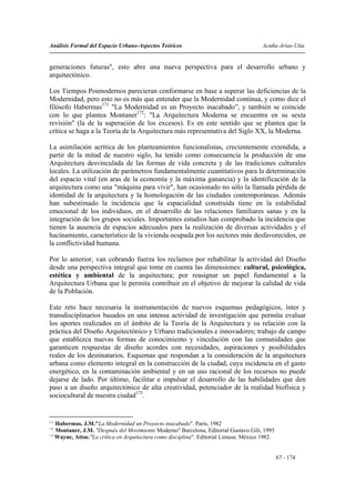 Análisis Formal del Espacio Urbano-Aspectos Teóricos                                    Acuña-Arias-Utia


generaciones futuras", esto abre una nueva perspectiva para el desarrollo urbano y
arquitectónico.

Los Tiempos Posmodernos parecieran conformarse en base a superar las deficiencias de la
Modernidad, pero esto no es más que entender que la Modernidad continua, y como dice el
filósofo Habermas171 "La Modernidad es un Proyecto inacabado”, y también se coincide
con lo que plantea Montaner172: "La Arquitectura Moderna se encuentra en su sexta
revisión" (la de la superación de los excesos). Es en este sentido que se plantea que la
crítica se haga a la Teoría de la Arquitectura más representativa del Siglo XX, la Moderna.

La asimilación acrítica de los planteamientos funcionalistas, crecientemente extendida, a
partir de la mitad de nuestro siglo, ha tenido como consecuencia la producción de una
Arquitectura desvinculada de las formas de vida concreta y de las tradiciones culturales
locales. La utilización de parámetros fundamentalmente cuantitativos para la determinación
del espacio vital (en aras de la economía y la máxima ganancia) y la identificación de la
arquitectura como una "máquina para vivir", han ocasionado no sólo la llamada pérdida de
identidad de la arquitectura y la homologación de las ciudades contemporáneas. Además
han subestimado la incidencia que la espacialidad construida tiene en la estabilidad
emocional de los individuos, en el desarrollo de las relaciones familiares sanas y en la
integración de los grupos sociales. Importantes estudios han comprobado la incidencia que
tienen la ausencia de espacios adecuados para la realización de diversas actividades y el
hacinamiento, característico de la vivienda ocupada por los sectores más desfavorecidos, en
la conflictividad humana.

Por lo anterior, van cobrando fuerza los reclamos por rehabilitar la actividad del Diseño
desde una perspectiva integral que tome en cuenta las dimensiones: cultural, psicológica,
estética y ambiental de la arquitectura; por reasignar un papel fundamental a la
Arquitectura Urbana que le permita contribuir en el objetivo de mejorar la calidad de vida
de la Población.

Este reto hace necesaria la instrumentación de nuevos esquemas pedagógicos, ínter y
transdisciplinarios basados en una intensa actividad de investigación que permita evaluar
los aportes realizados en el ámbito de la Teoría de la Arquitectura y su relación con la
práctica del Diseño Arquitectónico y Urbano tradicionales e innovadores; trabajo de campo
que establezca nuevas formas de conocimiento y vinculación con las comunidades que
garanticen respuestas de diseño acordes con necesidades, aspiraciones y posibilidades
reales de los destinatarios. Esquemas que respondan a la consideración de la arquitectura
urbana como elemento integral en la construcción de la ciudad, cuya incidencia en el gasto
energético, en la contaminación ambiental y en un uso racional de los recursos no puede
dejarse de lado. Por último, facilitar e impulsar el desarrollo de las habilidades que den
paso a un diseño arquitectónico de alta creatividad, potenciador de la realidad biofísica y
sociocultural de nuestra ciudad173.


171
    Habermas, J.M."La Modernidad un Proyecto inacabado". Paris, 1982
172
    Montaner, J.M. "Después del Movimiento Moderno" Barcelona, Editorial Gustavo Gili, 1995
173
    Wayne, Attoe."La crítica en Arquitectura como disciplina". Editorial Limusa. México 1982.


                                                                                                67 - 174
 