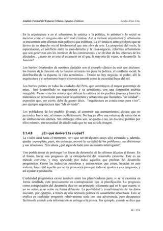 Análisis Formal del Espacio Urbano-Aspectos Teóricos                            Acuña-Arias-Utia




En la arquitectura y en el urbanismo, la estética y la política, lo artístico y lo social se
mezclan como en ninguna otra actividad creativa. Así, a menudo arquitectura y urbanismo
se encuentran ante dilemas más políticos que estéticos. La vivienda es antes el objeto que se
deriva de un derecho social fundamental que una obra de arte. La propiedad del suelo, la
especulación, el conflicto entre la casa-derecho y la casa-negocio, reformas urbanísticas
que son generosas con los intereses de las constructoras y se olvidan de los intereses de los
afectados... ¿acaso no es este el escenario en el que, la mayoría de veces, se desarrolla la
función?

Los barrios deprimidos de nuestras ciudades son el ejemplo clásico de esto que decimos:
los límites de la función -de la función artística- los pone la política, el conflicto social, la
distribución de la riqueza, la vida económica… Donde no hay negocio, ni poder, allí la
arquitectura y el urbanismo huyen sistemáticamente como la oscuridad huye del sol.

Los barrios pobres en todas las ciudades del Perú, que constituyen el mayor porcentaje de
estas, han desarrollado su arquitectura y su urbanismo, con una dimensión estética
innegable. Véase si no los autores que utilizan la estética de los pueblos jóvenes y hasta los
materiales de demolición para hacer arquitectura y urbanismo que llamamos "de calidad" -
expresión que, por cierto, debe de querer decir, “arquitectura en condiciones para vivir”,
por ejemplo arquitectura tipo “Mi vivienda”.

Los pobladores de los pueblos jóvenes, al construir sus asentamientos, diríase que no
pretenden hacer arte, al menos explícitamente. No hay en ellos una voluntad de narración ni
de simbolización estética. Sin embargo, ellos son, se quiera o no, un discurso político por
ellos mismos, sin necesidad de añadir nada que no sea su sola imagen.


3.1.4.8        ¿En qué derivará la ciudad?
La visión dada hasta el momento, tuvo que ser en algunos casos sólo esbozada y, además,
quedar incompleta, pero, sin embargo, mostró la variedad de los problemas, sus divisiones
y sus relaciones. Pero ahora ¿qué sigue de todo esto en nuestra interrogante?

Uno podría tratar de prolongar las líneas de desarrollo de las últimas décadas al futuro. En
el fondo, hacer una prognosis de la extrapolación del desarrollo existente. Este es un
método corriente, y muy apetecido por todos aquellos que profitan del desarrollo
prognóstico. Como las industrias petroleras y automotrices que creen, basadas en este
sistema, hacer útil aquello que se les pronostica para que todas se ajusten a esta prognosis, y
así ayudar a producirla.

Credulidad prognóstica existe también entre los planificadores pero, si se le examina en
forma detallada, está precisamente en contraposición con la planificación. La prognosis
como extrapolación del desarrollo dice en un principio solamente qué es lo que ocurre, si
yo no actúo, o no actúo en forma diferente. La posibilidad y transformación de los datos
iniciales, por ejemplo, a través de una decisión política es usualmente desechada. Esto se
explica en cualquier prognosis relativamente seria con una advertencia, pero desaparece
fácilmente cuando esta información se entrega a la prensa. Por ejemplo, cuando se dice que


                                                                                         68 - 174
 