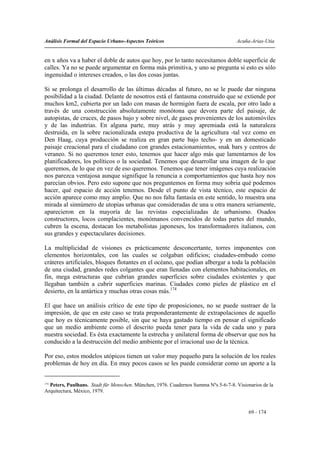 Análisis Formal del Espacio Urbano-Aspectos Teóricos                                Acuña-Arias-Utia


en x años va a haber el doble de autos que hoy, por lo tanto necesitamos doble superficie de
calles. Ya no se puede argumentar en forma más primitiva, y uno se pregunta si esto es sólo
ingenuidad o intereses creados, o las dos cosas juntas.

Si se prolonga el desarrollo de las últimas décadas al futuro, no se le puede dar ninguna
posibilidad a la ciudad. Delante de nosotros está el fantasma construido que se extiende por
muchos km2, cubierta por un lado con masas de hormigón fuera de escala, por otro lado a
través de una construcción absolutamente monótona que devora parte del paisaje, de
autopistas, de cruces, de pasos bajo y sobre nivel, de gases provenientes de los automóviles
y de las industrias. En alguna parte, muy atrás y muy apremiada está la naturaleza
destruida, en la sobre racionalizada estepa productiva de la agricultura -tal vez como en
Den Haag, cuya producción se realiza en gran parte bajo techo- y en un domesticado
paisaje creacional para el ciudadano con grandes estacionamientos, snak bars y centros de
veraneo. Si no queremos tener esto, tenemos que hacer algo más que lamentarnos de los
planificadores, los políticos o la sociedad. Tenemos que desarrollar una imagen de lo que
queremos, de lo que en vez de eso queremos. Tenemos que tener imágenes cuya realización
nos parezca ventajosa aunque signifique la renuncia a comportamientos que hasta hoy nos
parecían obvios. Pero esto supone que nos preguntemos en forma muy sobria qué podemos
hacer, qué espacio de acción tenemos. Desde el punto de vista técnico, este espacio de
acción aparece como muy amplio. Que no nos falta fantasía en este sentido, lo muestra una
mirada al sinnúmero de utopías urbanas que consideradas de una u otra manera seriamente,
aparecieron en la mayoría de las revistas especializadas de urbanismo. Osados
constructores, locos complacientes, monómanos convencidos de todas partes del mundo,
cubren la escena, destacan los metabolistas japoneses, los transformadores italianos, con
sus grandes y espectaculares decisiones.

La multiplicidad de visiones es prácticamente desconcertante, torres imponentes con
elementos horizontales, con las cuales se colgaban edificios; ciudades-embudo como
cráteres artificiales, bloques flotantes en el océano, que podían albergar a toda la población
de una ciudad, grandes redes colgantes que eran llenadas con elementos habitacionales, en
fin, mega estructuras que cubrían grandes superficies sobre ciudades existentes y que
llegaban también a cubrir superficies marinas. Ciudades como pieles de plástico en el
desierto, en la antártica y muchas otras cosas más.174

El que hace un análisis crítico de este tipo de proposiciones, no se puede sustraer de la
impresión, de que en este caso se trata preponderantemente de extrapolaciones de aquello
que hoy es técnicamente posible, sin que se haya gastado tiempo en pensar el significado
que un medio ambiente como el descrito pueda tener para la vida de cada uno y para
nuestra sociedad. Es ésta exactamente la estrecha y unilateral forma de observar que nos ha
conducido a la destrucción del medio ambiente por el irracional uso de la técnica.

Por eso, estos modelos utópicos tienen un valor muy pequeño para la solución de los reales
problemas de hoy en día. En muy pocos casos se les puede considerar como un aporte a la


174
  Peters, Paulhans. Stadt für Menschen. München, 1976. Cuadernos Summa Nºs 5-6-7-8. Visionarios de la
Arquitectura, México, 1979.



                                                                                          69 - 174
 