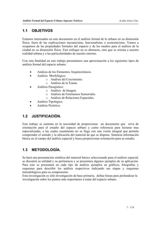 Análisis Formal del Espacio Urbano-Aspectos Teóricos                          Acuña-Arias-Utia


1.1       OBJETIVOS

Estamos interesados en este documento en el análisis formal de lo urbano en su dimensión
física, fuera de las explicaciones mecanicistas, funcionalistas o economicistas. Vamos a
ocuparnos de las propiedades formales del espacio y de los medios para el análisis de la
ciudad en su dimensión física. Este enfoque no es abstracto, sino que se orienta a nuestra
realidad urbana y a las particularidades de nuestro entorno.

Con esta finalidad en este trabajo presentamos una aproximación a los siguientes tipos de
análisis formal del espacio urbano:

      •     Análisis de los Elementos Arquitectónicos.
      •     Análisis Morfológico:
                  o Análisis del Crecimiento.
                  o Análisis de la Trama.
      •     Análisis Paisajístico:
                  o Análisis de Imagen.
                  o Análisis de Fenómenos Sensoriales
                  o Análisis de Relaciones Espaciales.
      •     Análisis Tipológico.
      •     Análisis Pictórico.


1.2       JUSTIFICACIÓN.

Este trabajo se sustenta en la necesidad de proporcionar un documento que sirva de
orientación para el estudio del espacio urbano y como referencia para lecturas mas
especializadas, a las cuales usualmente no se llega con una visión integral que permita
comprender el sentido y la ubicación del material de que se dispone. Sintetiza información
básica en el campo del análisis espacial y busca proporcionar orientación para su estudio.


1.3       METODOLOGÍA.

Se hará una presentación sintética del material básico seleccionado para el análisis espacial,
se discutirá su utilidad y su pertinencia y se presentara algunos ejemplos de su aplicación.
Para esto se presentará en cada tipo de análisis ejemplos en gráficos, fotografías y
esquemas para describir los análisis respectivos indicando sus etapas y esquemas
metodológicos para su comprensión.
Esta investigación es sólo investigación de base primaria, define líneas para profundizar la
investigación sobre los puntos más importantes a tratar del espacio urbano.




                                                                                    7 - 174
 