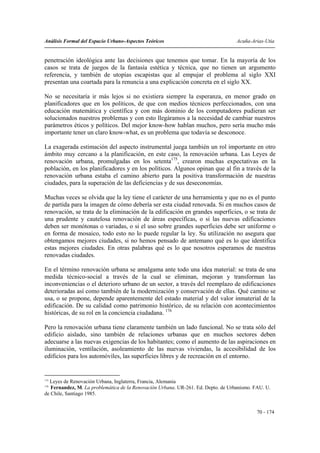 Análisis Formal del Espacio Urbano-Aspectos Teóricos                               Acuña-Arias-Utia


penetración ideológica ante las decisiones que tenemos que tomar. En la mayoría de los
casos se trata de juegos de la fantasía estética y técnica, que no tienen un argumento
referencia, y también de utopías escapistas que al empujar el problema al siglo XXI
presentan una coartada para la renuncia a una explicación concreta en el siglo XX.

No se necesitaría ir más lejos si no existiera siempre la esperanza, en menor grado en
planificadores que en los políticos, de que con medios técnicos perfeccionados, con una
educación matemática y científica y con más dominio de los computadores pudieran ser
solucionados nuestros problemas y con esto llegáramos a la necesidad de cambiar nuestros
parámetros éticos y políticos. Del mejor know-how hablan muchos, pero sería mucho más
importante tener un claro know-what, es un problema que todavía se desconoce.

La exagerada estimación del aspecto instrumental juega también un rol importante en otro
ámbito muy cercano a la planificación, en este caso, la renovación urbana. Las Leyes de
renovación urbana, promulgadas en los setenta175, crearon muchas expectativas en la
población, en los planificadores y en los políticos. Algunos opinan que al fin a través de la
renovación urbana estaba el camino abierto para la positiva transformación de nuestras
ciudades, para la superación de las deficiencias y de sus deseconomías.

Muchas veces se olvida que la ley tiene el carácter de una herramienta y que no es el punto
de partida para la imagen de cómo debería ser esta ciudad renovada. Si en muchos casos de
renovación, se trata de la eliminación de la edificación en grandes superficies, o se trata de
una prudente y cautelosa renovación de áreas específicas, o si las nuevas edificaciones
deben ser monótonas o variadas, o si el uso sobre grandes superficies debe ser uniforme o
en forma de mosaico, todo esto no lo puede regular la ley. Su utilización no asegura que
obtengamos mejores ciudades, si no hemos pensado de antemano qué es lo que identifica
estas mejores ciudades. En otras palabras qué es lo que nosotros esperamos de nuestras
renovadas ciudades.

En el término renovación urbana se amalgama ante todo una idea material: se trata de una
medida técnico-social a través de la cual se eliminan, mejoran y transforman las
inconveniencias o el deterioro urbano de un sector, a través del reemplazo de edificaciones
deterioradas así como también de la modernización y conservación de ellas. Qué camino se
usa, o se propone, depende aparentemente del estado material y del valor inmaterial de la
edificación. De su calidad como patrimonio histórico, de su relación con acontecimientos
históricas, de su rol en la conciencia ciudadana. 176

Pero la renovación urbana tiene claramente también un lado funcional. No se trata sólo del
edificio aislado, sino también de relaciones urbanas que en muchos sectores deben
adecuarse a las nuevas exigencias de los habitantes; como el aumento de las aspiraciones en
iluminación, ventilación, asoleamiento de las nuevas viviendas, la accesibilidad de los
edificios para los automóviles, las superficies libres y de recreación en el entorno.


175
  Leyes de Renovación Urbana, Inglaterra, Francia, Alemania
176
   Fernandez, M. La problemática de la Renovación Urbana. UR-261. Ed. Depto. de Urbanismo. FAU. U.
de Chile, Santiago 1985.


                                                                                            70 - 174
 