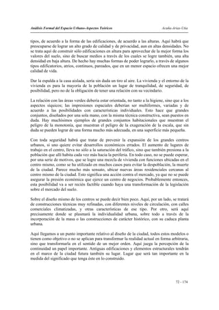 Análisis Formal del Espacio Urbano-Aspectos Teóricos                           Acuña-Arias-Utia


tipos, de acuerdo a la forma de las edificaciones, de acuerdo a las alturas. Aquí habrá que
preocuparse de lograr un alto grado de calidad y de privacidad, aun en altas densidades. No
se trata aquí de construir sólo edificaciones en altura para aprovechar de la mejor forma los
valores del suelo, sino de buscar medios a través de los cuales se logre también, una alta
densidad en baja altura. De hecho hay muchas formas de poder lograrlo, a través de algunos
tipos edificatorios, atrios, continuos, pareados, que en un menor espacio ofrecen una mejor
calidad de vida.

Dar la espalda a la casa aislada, sería sin duda un tiro al aire. La vivienda y el entorno de la
vivienda es para la mayoría de la población un lugar de tranquilidad, de seguridad, de
posibilidad, pero no de la obligación de tener una relación con su vecindario.

La relación con las áreas verdes debería estar orientada, no tanto a la higiene, sino que a los
aspectos síquicos; las impresiones espaciales deberían ser multiformes, variadas y de
acuerdo a las posibilidades con características individuales. Esto hace que grandes
conjuntos, diseñados por una sola mano, con la misma técnica constructiva, sean puestos en
duda. Hay muchísimos ejemplos de grandes conjuntos habitacionales que muestran el
peligro de la monotonía, que muestran el peligro de la exageración de la escala, que sin
duda se pueden lograr de una forma mucho más adecuada, en una superficie más pequeña.

Con toda seguridad habrá que tratar de prevenir la expansión de los grandes centros
urbanos, si uno quiere evitar desarrollos económicos errados. El aumento de lugares de
trabajo en el centro, lleva no sólo a la saturación del tráfico, sino que también presiona a la
población que allí habita cada vez más hacia la periferia. En todo caso, no se puede esperar,
por una serie de motivos, que se logre una mezcla de vivienda con funciones ubicadas en el
centro mismo, como se ha utilizado en muchos casos para evitar la despoblación, la muerte
de la ciudad. Parece mucho más sensato, ubicar nuevas áreas residenciales cercanas al
centro mismo de la ciudad. Esto significa una acción contra el mercado, ya que no se puede
asegurar la presión económica que ejerce un centro de negocios. Probablemente entonces,
esta posibilidad va a ser recién factible cuando haya una transformación de la legislación
sobre el mercado del suelo.

Sobre el diseño mismo de los centros se puede decir bien poco. Aquí, por un lado, se tratará
de construcciones técnicas muy refinadas, con diferentes niveles de circulación, con calles
comerciales climatizadas, y otras características de ese tipo. Por otro, será aquí
precisamente donde se plasmará la individualidad urbana, sobre todo a través de la
incorporación de la masa o las construcciones de carácter histórico, con su caduca planta
urbana.

Aquí llegamos a un punto importante relativo al diseño de la ciudad, todos estos modelos o
tienen como objetivo o no se aplican para transformar la realidad actual en forma arbitraria,
sino que transformarla en el sentido de un mejor orden. Aquí juega la percepción de la
continuidad un papel importante. Antiguas edificaciones y elementos estructurales tendrán
en el marco de la ciudad futura también su lugar. Lugar que será tan importante en la
medida del significado que tenga éste en lo construido.




                                                                                        72 - 174
 