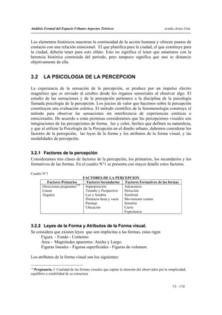 Análisis Formal del Espacio Urbano-Aspectos Teóricos                                        Acuña-Arias-Utia


Los elementos históricos muestran la continuidad de la acción humana y ofrecen puntos de
contacto con una relación emocional. El que planifica para la ciudad, el que construye para
la ciudad, debería tener para esto olfato. Esto no significa el tener que amarrarse con la
herencia histórica construida del período, pero tampoco significa que uno se distancie
objetivamente de ella.


3.2     LA PSICOLOGIA DE LA PERCEPCION

La experiencia de la sensación de la percepción, se produce por un impulso electro
magnético que es enviado al cerebro desde los órganos sensoriales al observar algo. El
estudio de las sensaciones y de la percepción pertenece a la disciplina de la psicología
llamada psicología de la percepción. Los juicios de valor que hacemos sobre la percepción
constituyen una evaluación estética. El método científico de la fenomenología construye el
método para observar las sensaciones sin interferencia de experiencias estéticas o
emocionales. De acuerdo a estas premisas consideramos que las percepciones visuales son
integraciones de las percepciones de forma, luz y color, hechos que definen su naturaleza,
y que al utilizar la Psicología de la Percepción en el diseño urbano, debemos considerar los
factores de la percepción, las leyes de la forma y los atributos de la forma visual, y las
modalidades de percepción.


3.2.1 Factores de la percepción
Consideramos tres clases de factores de la percepción, los primarios, los secundarios y los
formativos de las formas. En el cuadro N°1 se presenta con mayor detalle estos factores.

Cuadro N°1
                                    FACTORES DE LA PERCEPCION
           Factores Primarios         Factores Secundarios   Factores Formativos de las formas
        Direcciones pregnantes178    Superposición           Adyacencia
        Líneas                       Tamaño y Perspectiva    Dirección
        Ángulos                      Luz y Sombra            Similitud
                                     Distancia llena y vacía Movimiento común
                                     Paralaje                Simetría
                                     Ubicación               Cierre
                                                             Experiencia


3.2.2 Leyes de la Forma y Atributos de la Forma visual.
Se considera que existen leyes que son implícitas a las formas, estas rigen
     Figura - Fondo - Contorno
     Área - Magnitudes aparentes: Ancho y Largo.
     Figuras lineales - Figuras superficiales - Figuras de volumen.

Los atributos de la forma visual son los siguientes:

178
    Pregnancia. f. Cualidad de las formas visuales que captan la atención del observador por la simplicidad,
equilibrio o estabilidad de su estructura


                                                                                                  73 - 174
 
