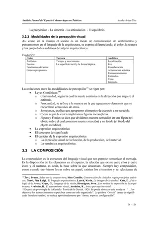 Análisis Formal del Espacio Urbano-Aspectos Teóricos                                          Acuña-Arias-Utia


       La proporción - La simetría - La articulación - El equilibrio.

3.2.3 Modalidades de la percepción visual
Así como en la música el sonido es un modo de comunicación de sentimientos y
pensamientos en el lenguaje de la arquitectura, se expresa diferenciando, el color, la textura
y las propiedades auditivas del objeto arquitectónico.

Cuadro N°2
   Color                         Textura                                            Auditiva
   Atributos                     Tiempo y movimiento                                Localización
   Escalas                       La superficie táctil y la forma háptica.           Eco
   Fenómenos del color                                                              Reverberación
   Colores pregnantes.                                                              Articulación acústica
                                                                                    Enmascaramiento
                                                                                    Estímulos
                                                                                    Tono
                                                                                    Intervalo

Las relaciones entre las modalidades de percepción179 se rigen por:
      • Leyes Gestálticas:180
          o Continuidad, según la cual la mente continúa en la dirección que sugiere el
               estímulo.
          o Proximidad, se refiere a la manera en la que agrupamos elementos que se
               encuentran cerca unos de otros.
          o Semejanza, explica que agrupamos elementos de acuerdo a su parecido.
          o Cierre según la cual completamos figuras incompletas.
          o Figura y Fondo; se dice que dividimos nuestra sensación en una figura (el
               objeto sobre el cual ponemos nuestra atención) y un fondo (el fondo del
               objeto atendido).
      • La expresión arquitectónica
      • El concepto de significado
      • El carácter de la expresión arquitectónica
          o La expresión visual de la función, de la producción, del material.
          o La semántica arquitectónica.

3.3      LA COMPOSICIÓN

La composición es la estructura del lenguaje visual que nos permite comunicar el mensaje.
Es la disposición de los elementos en el espacio, la relación que existe entre ellos y entre
éstos y el sustrato, es decir, la base sobre la que descansan. Siempre hay composición,
como cuando escribimos letras sobre un papel, existen los elementos y se relacionan de

179
    Zevi, Bruno, Saber ver la arquitectura; Sitte Camillo, Construcción de ciudades según principios artísti-
cos; Nervi, Pier Luigi., El lenguaje arquitectónico; Lynch, Kevin, La imagen de la ciudad. Katz, D., Psico-
logía de la forma; Kepes, G., Lenguaje de la visión; Hesselgren, Sven., Los medios de expresión de la arqui-
tectura; Arnheim, R., El pensamiento visual; Arnheim, R., Arte y percepción visual.
180
    Escuela de psicología de la Gestalt - Teoría de la Gestalt. 1920. Se puede sintetizar esta teoría en : “ …los
objetos y los acontecimientos se perciben como un todo organizado”. La palabra “Gestalt” carece de signifi-
cado literal en español, se traduce aproximadamente por “forma, aspecto, configuración”.


                                                                                                       74 - 174
 