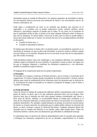Análisis Formal del Espacio Urbano-Aspectos Teóricos                          Acuña-Arias-Utia


iluminados tienen un sentido de liberación y los espacios pequeños, de intimidad; en danza:
los movimientos bruscos provocan una sensación de fuerza y los movimientos suaves, de
ternura y delicadeza; etc.

Cada signo o combinación de estos es un estímulo que produce una reacción en el
espectador y se combina con su propia experiencia social, cultural, política, racial,
educativa y psicológica respecto al mundo que lo rodea. Es así como, en el momento en
que el espectador recibe la obra, el artista ya no tiene ninguna influencia sobre la forma en
que éste la interpreta. El artista habla a través de la obra, pero la obra no puede hablar a
través del artista; habla por sí misma. La incisión del arte en la sociedad podemos dividirla
en dos partes:
    • Cuando el artista crea, y
    • Cuando el espectador la observa.

El trabajo puro del artista se limita sólo a la primera parte, su necesidad de expresión se ve
satisfecha al momento en que la obra está terminada; su proceso creativo culmina cuando
toca por última vez la creación. Después de eso se convierte en uno más de los espectadores
que sólo recibe el mensaje.

Cada disciplina artística tiene una simbología y una semántica diferente, los significados
cambian según la utilización de esos símbolos. La gramática visual, es decir, las reglas con
las que se manejan, disponen y combinan los elementos compositivos y sus relaciones,
también se modifican según la técnica.

El lenguaje de la composición parte de tres puntos importantes:
a. Encuadre
El encuadre es el espacio visual que el formato permite y que es la base y el principio de la
composición. El mismo formato puede encuadrarse de forma horizontal o vertical, incluso
oblicua, para variar la combinación de las relaciones entre los elementos que se incluyen en
él. Al momento de elegir el encuadre ya se empezó a componer la imagen, y por lo tanto, a
"escribir "el mensaje.

b. Punto de Interés
Antes de iniciar un trabajo de composición debemos definir concretamente cuál es nuestro
punto de interés, es decir, qué es lo que realmente queremos decir con esa imagen. Este
ejercicio hace que el mensaje sea más claro porque estamos considerando qué vamos a
decir antes de decirlo. Además, es recomendable darnos el tiempo para considerar si el
resto de los elementos diferentes a nuestro punto de interés son necesarios en el encuadre o
podemos desecharlos. Por ejemplo, cuando pintamos un paisaje en exteriores nuestro punto
de interés es el punto atención; los elementos que lo rodean deben reforzar la intención del
pintor, es decir, acentuar o apoyar la intención del pintor. Cualquier elemento dentro del
encuadre que no cumpla esta función es un estorbo, sobra, debe quedar fuera. Todos los
elementos inútiles o inertes sólo son distractores que dificultan la claridad del mensaje.

Es importante hacer el ejercicio de observar detenidamente todo el encuadre para aprender
a distinguir los elementos compositivos de los no deseados, especialmente en el fondo


                                                                                      76 - 174
 