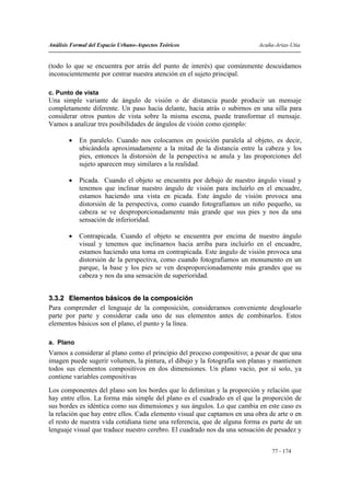 Análisis Formal del Espacio Urbano-Aspectos Teóricos                       Acuña-Arias-Utia


(todo lo que se encuentra por atrás del punto de interés) que comúnmente descuidamos
inconscientemente por centrar nuestra atención en el sujeto principal.

c. Punto de vista
Una simple variante de ángulo de visión o de distancia puede producir un mensaje
completamente diferente. Un paso hacia delante, hacia atrás o subirnos en una silla para
considerar otros puntos de vista sobre la misma escena, puede transformar el mensaje.
Vamos a analizar tres posibilidades de ángulos de visión como ejemplo:

        •   En paralelo. Cuando nos colocamos en posición paralela al objeto, es decir,
            ubicándola aproximadamente a la mitad de la distancia entre la cabeza y los
            pies, entonces la distorsión de la perspectiva se anula y las proporciones del
            sujeto aparecen muy similares a la realidad.

        •   Picada. Cuando el objeto se encuentra por debajo de nuestro ángulo visual y
            tenemos que inclinar nuestro ángulo de visión para incluirlo en el encuadre,
            estamos haciendo una vista en picada. Este ángulo de visión provoca una
            distorsión de la perspectiva, como cuando fotografiamos un niño pequeño, su
            cabeza se ve desproporcionadamente más grande que sus pies y nos da una
            sensación de inferioridad.

        •   Contrapicada. Cuando el objeto se encuentra por encima de nuestro ángulo
            visual y tenemos que inclinarnos hacia arriba para incluirlo en el encuadre,
            estamos haciendo una toma en contrapicada. Este ángulo de visión provoca una
            distorsión de la perspectiva, como cuando fotografiamos un monumento en un
            parque, la base y los pies se ven desproporcionadamente más grandes que su
            cabeza y nos da una sensación de superioridad.


3.3.2 Elementos básicos de la composición
Para comprender el lenguaje de la composición, consideramos conveniente desglosarlo
parte por parte y considerar cada uno de sus elementos antes de combinarlos. Estos
elementos básicos son el plano, el punto y la línea.

a. Plano
Vamos a considerar al plano como el principio del proceso compositivo; a pesar de que una
imagen puede sugerir volumen, la pintura, el dibujo y la fotografía son planas y mantienen
todos sus elementos compositivos en dos dimensiones. Un plano vacío, por sí solo, ya
contiene variables compositivas
Los componentes del plano son los bordes que lo delimitan y la proporción y relación que
hay entre ellos. La forma más simple del plano es el cuadrado en el que la proporción de
sus bordes es idéntica como sus dimensiones y sus ángulos. Lo que cambia en este caso es
la relación que hay entre ellos. Cada elemento visual que captamos en una obra de arte o en
el resto de nuestra vida cotidiana tiene una referencia, que de alguna forma es parte de un
lenguaje visual que traduce nuestro cerebro. El cuadrado nos da una sensación de pesadez y


                                                                                77 - 174
 