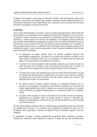 Análisis Formal del Espacio Urbano-Aspectos Teóricos                         Acuña-Arias-Utia


El plano es ese espacio vacío al que se enfrenta el artista; vacío de elementos, pero no de
estímulos. Al conocer esto sabemos que cualquier elemento ubicado dentro del plano va a
relacionarse diferente con éste dependiendo de su ubicación y de la cercanía con las líneas
del borde, sus ángulos y la tensión entre ellos.

b. El Punto
Una vez que determinamos el sustrato, es decir, el plano principal para la observación del
hecho urbano, nos encontramos con la unidad más simple de composición visual: el punto.
En términos estrictos un punto es un elemento sin dimensión, es decir, que no forma una
superficie y, mucho menos, un volumen. Sin embargo, en el lenguaje visual un punto es
una mancha considerablemente pequeña que pudiera tener una forma definida pero que se
percibe sólo como un punto. Éste crea una tensión visual al contrastar con el sustrato, es
decir, cualquier plano vacío se ve afectado con la intromisión de un elemento, aunque sea la
unidad más simple, y esto es notorio atrayendo la vista. Se pueden establecer cinco formas
para la ubicación de un punto.

    •   Si colocamos un punto aislado sobre un formato cuadrado tenemos dos
        posibilidades compositivas: la primera es la tensión que provoca un punto en un
        plano limpio al contrastar sobre éste, y la segunda es la relación que hay entre este
        punto y las características que delimitan este sustrato.
    •   Un punto en el centro geométrico del cuadrado mantiene una relación similar con
        todas las líneas de los bordes y crea una tensión tan uniforme que se anula. La
        sensación de esta composición es pasiva porque tiende al centro del formato.

    •   Un punto en el centro del cuadrado pero cerca de la línea horizontal inferior nos da
        una sensación estática porque su relación con esta línea es muy estrecha y debilita
        su relación con el resto de los bordes. De esta manera, parece que el punto está
        detenido sobre la base, sin movimiento.

    •   Un punto cercano al ángulo superior derecho es sumamente dinámico por su
        cercanía con ese ángulo y su relación con él debilita su relación con el resto de los
        bordes impulsándolo hacia arriba y dándole una sensación de ligereza. La esquina
        superior derecha de cualquier paralelogramo es sumamente fuerte en el lenguaje
        visual.
    •   Un punto sobre un plano es como la luna llena de una noche oscura en el desierto,
        hipnotizante; no podemos dejar de mirarla porque la tensión y atracción que
        produce es impresionante, a pesar de ser sólo un punto luminoso en la inmensidad
        de la bóveda celeste.
De esta forma podemos deducir todas las combinaciones que pueden resultar de relacionar
un cuadrado con un punto y las variantes que resultarían de combinar el punto con un
rectángulo. Pero, ¿qué pasa si tenemos dos puntos? Pues la situación empieza a ser más
compleja.
Si agregamos un punto a nuestra composición original de plano cuadrado con punto,
entonces las relaciones entre elementos aumentan. A partir de aquí las combinaciones


                                                                                  79 - 174
 