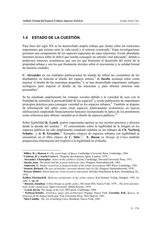 Análisis Formal del Espacio Urbano-Aspectos Teóricos                                     Acuña-Arias-Utia




1.4     ESTADO DE LA CUESTIÓN.

Para fines del siglo XX se ha desarrollado amplio trabajo que ilustra sobre las relaciones
importantes que existen entre la vida social y el entorno construido.3 Estas investigaciones
permiten una comprensión de los aspectos espaciales de estas relaciones. Existe abundante
literatura técnica sobre lo difícil que resulta conseguir un entorno vital adecuado4, debido a
poderosos intereses económicos que son los que fomentan el desarrollo del sector de la
propiedad urbana y son los que finalmente deciden sobre el crecimiento y la calidad formal
de nuestras ciudades.

C. Alexander en sus múltiples publicaciones ha tratado de influir las costumbres de los
diseñadores en relación al diseño del espacio urbano.5 J. Jacobs aconseja sobre como
mejorar el diseño de las manzanas pequeñas,6 y se han desarrollado importantes enfoques
ecológicos para mejorar el diseño de las manzanas y para obtener entornos más
permeables7.

Se ha estudiado ampliamente las ventajas sociales debido a la variedad de usos con la
finalidad de estimular la permeabilidad de los espacios8 y existe publicación de importantes
principios prácticos para conseguir variedad en los espacios urbanos.9 También se dispone
de información útil sobre como crear espacios relativamente económicos en nuevas
edificaciones empleando financiamiento bancario incorporando la óptica de los promotores
como referencia para obtener variedad en el diseño de espacios públicos.10

Sobre legibilidad K. Lynch, realizó importantes aportes en sus escritos prácticos y directos
desde la década del sesenta.11 El conocimiento sobre la legibilidad de la imagen en los
espacios públicos ha sido ampliamente estudiado también en los trabajos de Ch. Norberg
Schultz., y de B. Greenbie.12 Ejemplos clásicos de espacios urbanos con legibilidad se
encuentran en el libro clásico de C. Sitte.13. E. Bacon en Design of Cities también
proporciona información útil respecto a la legibilidad en el diseño.


3
   Hillier, B. y Hanson J., The social logic of Space, Cambridge University Press, Cambridge, 1984.
4
   Cadman, D. y Austin-Crowe L., Property development, Spon, Londres, 1978.
5
   Alexander, Christopher, Notes on the synthesis of form, Cambridge, Harvard University Press, 1971.
6
   Jacobs, Jane. The death and life of great American cities, Penguin, Harmondsworth, 1965.
7
   Anderson, S., Studies toward an ecological model of the urban environment, MIT Press, Cambridge, 1981.
8
   Sennett, Richard. The uses of disorder: personal identity and city life, Penguin, Harmondsworth, 1970.
9
   Procos, Dimitri. Mixed land use: from revival to innovation, Dowden Hutchinson & Ross, Stroudsburg, Pa.,
1976.
Zeidler, Eberhard.H. Multi-use architecture in the urban context, Karl Kramer Verlag, Stuttgart, 1983. Ja-
cobs, J., op. cit.
10
   Barnett, Jonathan. Urban Design as public policy, Mc Graw Hill, Nueva York, 1979. ; The form and func-
tions of the central area, Open University, Milton Keynes, 1979.
11
   Lynch, Kevin, The image of the City, MIT press, Cambridge, 1960.
12
    Norberg-Schultz, Existence, space and architecture, Praeger, Nueva York. Greenbie, B.B., Spaces; di-
mensions of the human landscape, Yale University Press, New Heaven, 1981.
13
   Sitte Camillo., The Art of building Cities, Reinhold, Nueva York, 1945.


                                                                                                   8 - 174
 