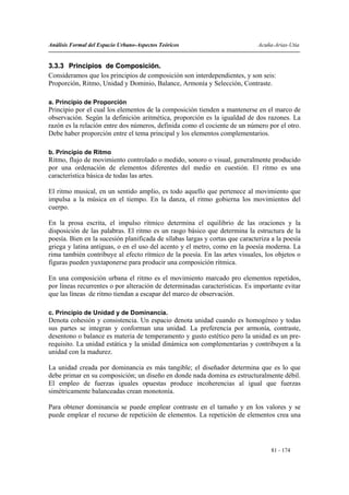 Análisis Formal del Espacio Urbano-Aspectos Teóricos                          Acuña-Arias-Utia


3.3.3 Principios de Composición.
Consideramos que los principios de composición son interdependientes, y son seis:
Proporción, Ritmo, Unidad y Dominio, Balance, Armonía y Selección, Contraste.

a. Principio de Proporción
Principio por el cual los elementos de la composición tienden a mantenerse en el marco de
observación. Según la definición aritmética, proporción es la igualdad de dos razones. La
razón es la relación entre dos números, definida como el cociente de un número por el otro.
Debe haber proporción entre el tema principal y los elementos complementarios.

b. Principio de Ritmo
Ritmo, flujo de movimiento controlado o medido, sonoro o visual, generalmente producido
por una ordenación de elementos diferentes del medio en cuestión. El ritmo es una
característica básica de todas las artes.

El ritmo musical, en un sentido amplio, es todo aquello que pertenece al movimiento que
impulsa a la música en el tiempo. En la danza, el ritmo gobierna los movimientos del
cuerpo.

En la prosa escrita, el impulso rítmico determina el equilibrio de las oraciones y la
disposición de las palabras. El ritmo es un rasgo básico que determina la estructura de la
poesía. Bien en la sucesión planificada de sílabas largas y cortas que caracteriza a la poesía
griega y latina antiguas, o en el uso del acento y el metro, como en la poesía moderna. La
rima también contribuye al efecto rítmico de la poesía. En las artes visuales, los objetos o
figuras pueden yuxtaponerse para producir una composición rítmica.

En una composición urbana el ritmo es el movimiento marcado pro elementos repetidos,
por líneas recurrentes o por alteración de determinadas características. Es importante evitar
que las líneas de ritmo tiendan a escapar del marco de observación.

c. Principio de Unidad y de Dominancia.
Denota cohesión y consistencia. Un espacio denota unidad cuando es homogéneo y todas
sus partes se integran y conforman una unidad. La preferencia por armonía, contraste,
desentono o balance es materia de temperamento y gusto estético pero la unidad es un pre-
requisito. La unidad estática y la unidad dinámica son complementarias y contribuyen a la
unidad con la madurez.

La unidad creada por dominancia es más tangible; el diseñador determina que es lo que
debe primar en su composición; un diseño en donde nada domina es estructuralmente débil.
El empleo de fuerzas iguales opuestas produce incoherencias al igual que fuerzas
simétricamente balanceadas crean monotonía.

Para obtener dominancia se puede emplear contraste en el tamaño y en los valores y se
puede emplear el recurso de repetición de elementos. La repetición de elementos crea una




                                                                                   81 - 174
 