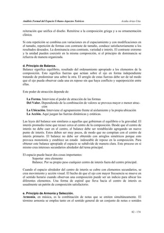 Análisis Formal del Espacio Urbano-Aspectos Teóricos                         Acuña-Arias-Utia


reiteración que unifica el diseño. Remitirse a la composición griega y a su ornamentación
clásica.

Si esta repetición se combina con variaciones en el espaciamiento y con modificaciones en
el tamaño, repetición de formas con contraste de tamaño, conduce satisfactoriamente a los
resultados deseados. La dominancia crea contraste, variedad e interés. El contraste extremo
y la unidad pueden coexistir en la misma composición, si el principio de dominancia se
refuerza de manera organizada.

d. Principio de Balance.
Balance significa equilibrio, resultado del ordenamiento apropiado a los elementos de la
composición. Esto significa fuerzas que actúan sobre el ojo en forma independiente
tratando de predominar una sobre la otra. El arreglo de estas fuerzas debe ser de tal modo
que el ojo pueda observar cada una en reposo sin que haya conflicto y superposición entre
ellas.

Este poder de atracción depende de:

   La Forma. Interviene el poder de atracción de las formas
   Del Valor. Dependiendo de la combinación de valores se provoca mayor o menor atrac-
              ción
   La Ubicación. Interviene el agrupamiento frente al aislamiento y la propia ubicación
   La Acción. Aquí juegan las fuerzas dinámicas y estáticas.

Las leyes del balance son similares a aquellas que gobiernan el equilibrio o la gravedad. El
interés promedio tiene que recaer cerca al centro de la composición. Desde que el centro de
interés no debe caer en el centro, el balance debe ser restablecido agregando un nuevo
punto de interés. Estos deben ser muy pocos, de modo que no compitan con el centro de
interés primario. El balance no debe ser obtenido con arreglos simétricos porque esto
provoca monotonía y establece un estado indeseable de reposo en la composición. Para
obtener este balance apropiado el espacio se subdivide de manera clara. Este proceso en si
mismo crea intereses secundarios alrededor del tema principal.

El espacio puede hacer dos cosas importantes:
       Soportar otro elemento
       Balance. Por su propio peso cualquier centro de interés fuera del centro principal.

Cuando el espacio alrededor del centro de interés se cubre con elementos secundarios, se
crea movimiento y acción visual. El hecho de que el ojo con mayor frecuencia se mueve en
el sentido horario cuando observan una composición puede ser un indicio para ubicar los
diferentes elementos. Una forma de espiral que lleva hacia el centro de interés es
usualmente un patrón de composición satisfactorio.

e. Principio de Armonía y Selección.
Armonía, en música, es la combinación de notas que se emiten simultáneamente. El
término armonía se emplea tanto en el sentido general de un conjunto de notas o sonidos


                                                                                     82 - 174
 