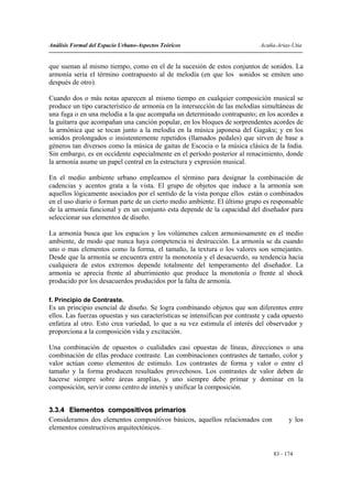 Análisis Formal del Espacio Urbano-Aspectos Teóricos                          Acuña-Arias-Utia


que suenan al mismo tiempo, como en el de la sucesión de estos conjuntos de sonidos. La
armonía sería el término contrapuesto al de melodía (en que los sonidos se emiten uno
después de otro).

Cuando dos o más notas aparecen al mismo tiempo en cualquier composición musical se
produce un tipo característico de armonía en la intersección de las melodías simultáneas de
una fuga o en una melodía a la que acompaña un determinado contrapunto; en los acordes a
la guitarra que acompañan una canción popular, en los bloques de sorprendentes acordes de
la armónica que se tocan junto a la melodía en la música japonesa del Gagaku; y en los
sonidos prolongados o insistentemente repetidos (llamados pedales) que sirven de base a
géneros tan diversos como la música de gaitas de Escocia o la música clásica de la India.
Sin embargo, es en occidente especialmente en el período posterior al renacimiento, donde
la armonía asume un papel central en la estructura y expresión musical.

En el medio ambiente urbano empleamos el término para designar la combinación de
cadencias y acentos grata a la vista. El grupo de objetos que induce a la armonía son
aquellos lógicamente asociados por el sentido de la vista porque ellos están o combinados
en el uso diario o forman parte de un cierto medio ambiente. El último grupo es responsable
de la armonía funcional y en un conjunto esta depende de la capacidad del diseñador para
seleccionar sus elementos de diseño.

La armonía busca que los espacios y los volúmenes calcen armoniosamente en el medio
ambiente, de modo que nunca haya competencia ni destrucción. La armonía se da cuando
uno o mas elementos como la forma, el tamaño, la textura o los valores son semejantes.
Desde que la armonía se encuentra entre la monotonía y el desacuerdo, su tendencia hacia
cualquiera de estos extremos depende totalmente del temperamento del diseñador. La
armonía se aprecia frente al aburrimiento que produce la monotonía o frente al shock
producido por los desacuerdos producidos por la falta de armonía.

f. Principio de Contraste.
Es un principio esencial de diseño. Se logra combinando objetos que son diferentes entre
ellos. Las fuerzas opuestas y sus características se intensifican por contraste y cada opuesto
enfatiza al otro. Esto crea variedad, lo que a su vez estimula el interés del observador y
proporciona a la composición vida y excitación.

Una combinación de opuestos o cualidades casi opuestas de líneas, direcciones o una
combinación de ellas produce contraste. Las combinaciones contrastes de tamaño, color y
valor actúan como elementos de estimulo. Los contrastes de forma y valor o entre el
tamaño y la forma producen resultados provechosos. Los contrastes de valor deben de
hacerse siempre sobre áreas amplias, y uno siempre debe primar y dominar en la
composición, servir como centro de interés y unificar la composición.


3.3.4 Elementos compositivos primarios
Consideramos dos elementos compositivos básicos, aquellos relacionados con               y los
elementos constructivos arquitectónicos.


                                                                                   83 - 174
 