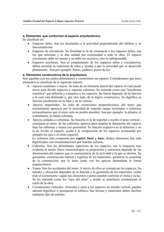 Análisis Formal del Espacio Urbano-Aspectos Teóricos                       Acuña-Arias-Utia




a. Elementos que conforman el espacio arquitectónico.
Se clasifican en:
    • Espacios útiles. Son los destinados a la actividad preponderante del edificio y su
        funcionamiento.
    • Espacios de circulación. Su finalidad es la de comunicar a los espacios útiles, son
        los que articulan y le dan unidad por continuidad a toda la obra. El espacio
        circulatorio debe ser ameno y no debe ser excesivo, sino lo indispensable.
    • Espacios auxiliares. Son el complemento de los espacios útiles y circulatorios,
        deben acentuar la expresión de estos y ayudar a que la actividad que se desarrolle
        plenamente. Son por ejemplo: Patios, jardines, pozos de luz.
b. Elementos constructivos de la arquitectura
Son aquellos con los cuales delimitamos y construimos un espacio. Consideramos que estos
elementos se clasifican de la siguiente manera:
   • Apoyos continuos o muros. Se trata de un limitante lateral del espacio el cual puede
      servir para dividir espacios y soportar cubiertas. Se entiende como una "membrana
      osmótica" que delimita y comunica a los espacios. Su forma depende, de la función
      a la cual esta destinado y, por otro lado, de la lógica constructiva. Se dignifica su
      función usualmente en su base y en su cornisa.
   • Apoyos empotrados. Se trata de extensiones perpendiculares del muro que
      normalmente aparecen por lo necesidad de soportar cargas inclinadas o esfuerzos
      extraordinarios que el muro solo no podría absorber. Son por ejemplo: la pilastra, el
      contrafuerte, la media columna.
   • Apoyos aislados o columnas. Su función es la de soportar o recibir el peso vertical -
      semejante al muro- de las cubiertas; aparece para ampliar la dimensión del espacio
      bajo las cubiertas y tienen uso perimetral. Su función expresiva es la delimitar y no
      la de dividir el espacio, ayuda a la composición de los espacios acentuando por
      ejemplo los ejes o el ritmo espacial.
      La columna está compuesta por capitel, fuste y base; dichos elementos han sido
      dignificados con ornamentaciones por muchas culturas.
   • Cubiertas. Son las delimitantes superiores de los espacios, son la respuesta mas
      evidente al medio físico (meteorología) su proporción y estructura depende de las
      dimensiones del espacio que es consecuencia de la actividad a la que se destina. Su
      geometría -construcción natural y legítima de los materiales- garantiza la economía
      de la construcción, por lo tanto junto con los apoyos determinan la forma
      arquitectónica.
   • Vanos. Son los accidentes del muro. A través de ellos se comunican los espacios. Su
      tamaño y ubicación dependen de la función y la geometría de los materiales -sobre
      todo el cerramiento- según sus elementos o partes pueden controlar el clima y la luz.
      Se les entiende como los "ojos del alma" y donde se manifiesta comúnmente el
      estilo de la obra.
   • Circulaciones verticales. Articulan y unen a los espacios en sentido vertical, pueden
      además dignificar o jerarquizar al edificio. Sus formas y materiales deben facilitar
      cualquier tipo de tránsito.




                                                                                   84 - 174
 