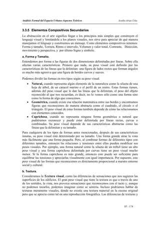 Análisis Formal del Espacio Urbano-Aspectos Teóricos                         Acuña-Arias-Utia


3.3.5 Elementos Compositivos Secundarios
La abstracción en el arte significa llegar a los principios más simples que construyen el
lenguaje visual y limitándola a los planos visuales, nos sirve para apreciar de qué manera
manejamos el lenguaje y construimos un mensaje. Como elementos compositivos tenemos:
Forma y tamaño, Textura, Ritmo e intervalo, Volumen y valor tonal, Contraste, Dirección,
movimiento y perspectiva, y por último Signo y símbolo.
a. Forma y Tamaño.
Entendemos por forma a las figuras de dos dimensiones delimitadas por líneas. Sobre ella
afectan varias características. Primero que nada, su peso visual está definido por las
características de las líneas que la delimitan: una figura de lados rectos que forman ángulos
es mucho más agresiva que una figura de bordes curvos y suaves.
Podemos dividir las formas en tres tipos según su peso visual.
    •   Natural, cuando representa algún elemento de la naturaleza como la silueta de una
        hoja de árbol, de un caracol marino o el perfil de un rostro. Estas formas tienen,
        además del peso visual que le dan las líneas que la delimitan, el peso del objeto
        reconocido al que nos recuerdan, es decir, no lo vemos sólo como una forma sino
        como la forma de algo que conocemos.
    •   Geométrica, cuando existe esa relación matemática entre sus bordes y encontramos
        figuras que reconocemos de manera abstracta como el cuadrado, el círculo o el
        triángulo. El peso visual de estas formas también depende de cómo las relacionamos
        con elementos conocidos.
    •   Caprichosa, cuando no representa ninguna forma geométrica o natural que
        pudiéramos reconocer y puede estar delimitada por líneas rectas, curvas o
        combinadas. Su peso visual depende de sus características abstractas como las
        líneas que la delimitan y su tamaño.
Para cualquiera de los tipos de formas antes mencionadas, después de sus características
innatas, su peso visual está determinado por su tamaño. Una forma grande atrae la vista
más fácilmente que una forma pequeña. Pero, al combinar formas de diferentes tipos con
diferentes tamaños, entonces las relaciones y tensiones entre ellas pueden modificar sus
pesos visuales. Por ejemplo, una forma natural como la silueta de un trébol tiene un alto
peso visual y una forma caprichosa delimitada por curvas tiene un peso visual mucho
menor. Si la forma caprichosa es más grande, entonces esto puede ser suficiente para
equilibrar las tensiones y apreciarlas visualmente con igual importancia. Por supuesto, este
peso visual de las formas que reconocemos es directamente proporcional a nuestro entorno
social y cultural.
b. Textura.
Consideramos la Textura visual, como las diferencias de sensaciones que nos sugieren las
superficies de los edificios. El gran peso visual que tiene la textura es que a través de uno
de los sentidos, la vista, nos provoca sensaciones que reconocemos con el tacto y, aunque
no podemos tocarlos, podemos imaginar como se sentiría. Incluso podríamos hablar de
texturas meramente visuales, donde no existía una textura material en la escena original
pero que se aprecia como tal en una reproducción fotográfica. Las diferencias de texturas y


                                                                                  85 - 174
 