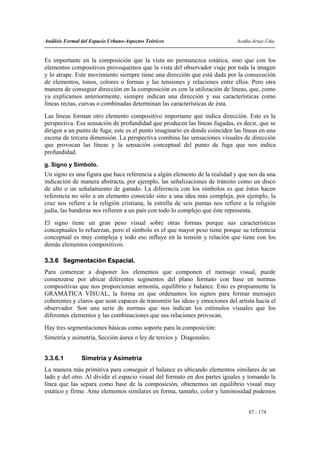 Análisis Formal del Espacio Urbano-Aspectos Teóricos                          Acuña-Arias-Utia


Es importante en la composición que la vista no permanezca estática, sino que con los
elementos compositivos provoquemos que la vista del observador viaje por toda la imagen
y lo atrape. Este movimiento siempre tiene una dirección que está dada por la consecución
de elementos, tonos, colores o formas y las tensiones y relaciones entre ellos. Pero otra
manera de conseguir dirección en la composición es con la utilización de líneas, que, como
ya explicamos anteriormente, siempre indican una dirección y sus características como
líneas rectas, curvas o combinadas determinan las características de ésta.
Las líneas forman otro elemento compositivo importante que indica dirección. Este es la
perspectiva. Esa sensación de profundidad que producen las líneas fugadas, es decir, que se
dirigen a un punto de fuga; este es el punto imaginario en donde coinciden las líneas en una
escena de tercera dimensión. La perspectiva combina las sensaciones visuales de dirección
que provocan las líneas y la sensación conceptual del punto de fuga que nos indica
profundidad.
g. Signo y Símbolo.
Un signo es una figura que hace referencia a algún elemento de la realidad y que nos da una
indicación de manera abstracta, por ejemplo, las señalizaciones de tránsito como un disco
de alto o un señalamiento de ganado. La diferencia con los símbolos es que éstos hacen
referencia no sólo a un elemento conocido sino a una idea más compleja, por ejemplo, la
cruz nos refiere a la religión cristiana, la estrella de seis puntas nos refiere a la religión
judía, las banderas nos refieren a un país con todo lo complejo que éste representa.
El signo tiene un gran peso visual sobre otras formas porque sus características
conceptuales lo refuerzan, pero el símbolo es el que mayor peso tiene porque su referencia
conceptual es muy compleja y todo eso influye en la tensión y relación que tiene con los
demás elementos compositivos.

3.3.6 Segmentación Espacial.
Para comenzar a disponer los elementos que componen el mensaje visual, puede
comenzarse por ubicar diferentes segmentos del plano formato con base en normas
compositivas que nos proporcionan armonía, equilibrio y balance. Esto es propiamente la
GRAMÁTICA VISUAL, la forma en que ordenamos los signos para formar mensajes
coherentes y claros que sean capaces de transmitir las ideas y emociones del artista hacia el
observador. Son una serie de normas que nos indican los estímulos visuales que los
diferentes elementos y las combinaciones que sus relaciones provocan.
Hay tres segmentaciones básicas como soporte para la composición:
Simetría y asimetría, Sección áurea o ley de tercios y Diagonales.


3.3.6.1         Simetría y Asimetría
La manera más primitiva para conseguir el balance es ubicando elementos similares de un
lado y del otro. Al dividir el espacio visual del formato en dos partes iguales y tomando la
línea que las separa como base de la composición, obtenemos un equilibrio visual muy
estático y firme. Ante elementos similares en forma, tamaño, color y luminosidad podemos


                                                                                   87 - 174
 