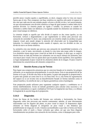 Análisis Formal del Espacio Urbano-Aspectos Teóricos                          Acuña-Arias-Utia


percibir pesos visuales iguales o equilibrados, es decir, ninguno atrae la vista con mayor
fuerza que el otro. Pero componer con base simétrica no significa sólo partir el espacio en
dos sino que cada una de esas mitades puede volverse a dividir en dos y así sucesivamente,
sin que necesariamente esta división simétrica se haga de igual manera a ambos lados de la
primera división. La simetría puede ser rígida o variable. La primera es cuando los
elementos a ambos lados son idénticos y la segunda cuando los elementos son similares en
peso visual aunque no idénticos.
La simetría simple es aquella que sólo divide el espacio en dos zonas iguales, ya sea
horizontal, vertical o diagonalmente y que regularmente se utiliza para provocar una
sensación de serenidad. Es decir, una composición con simetría simple no produce un gran
impacto visual, pero puede atrapar la atención del observador por la tranquilidad que
transmita. La simetría compleja resulta cuando el espacio, una vez dividido en dos, se
divide de nuevo en forma simétrica.
La asimetría crea una tensión que provoca una sensación de inestabilidad (contraria a la
simetría), y por lo tanto, movimiento, en donde la vista tiene más juego sobre la imagen.
Los elementos tienen mayor peso visual de un lado de la imagen, es decir que, se carga la
tensión hacia un lado del formato (no solamente con un mayor número de elementos sino
con mayor peso visual). Esto no quiere decir que no pueda existir equilibrio. Este equilibrio
se logra manipulando el peso visual de los elementos dentro de la imagen. El peso visual lo
determinan las características del elemento compositivo.

3.3.6.2         Sección Áurea y Ley de Tercios
Para lograr una composición armoniosa que no estuviera basada en la simetría, los griegos
utilizaron, en su arquitectura principalmente, la sección áurea. Esta es una proporción de las
formas en la que, al dividir una línea en dos partes, la parte más pequeña es proporcional a
la parte más grande así como ésta lo es a la línea total. En sí, esta forma de segmentación
del espacio no es un invento sino un descubrimiento basado en formas naturales como el
caracol nautilus y la estrella de mar y en figuras geométricas como el pentágono.
Esta proporción puede utilizarse para segmentar cualquier espacio y combinarse en sí
misma indefinidamente. Existe un método geométrico para calcular estas secciones y en
términos matemáticos es igual a multiplicar 0.618 por la longitud de una línea y se obtiene
la longitud de la sección larga de la proporción.

3.3.6.3         Diagonales
Como las líneas de los bordes del formato son verticales y horizontales las líneas
diagonales sobre éste provocan una tensión contrastante; además, al estar directamente
relacionadas con los ángulos del plano, su peso visual es mayor. Si disponemos algún
elemento en forma diagonal le otorgamos un peso visual y una dinámica que
probablemente no tenga por sí solo. Estamos acostumbrados a que todo se forma con líneas
horizontales sobre el suelo y líneas verticales que suben, así que una línea diagonal
inmediatamente nos produce una sensación de movimiento, como si despegara para volar.




                                                                                      88 - 174
 