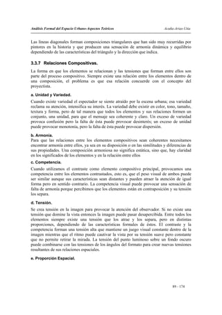 Análisis Formal del Espacio Urbano-Aspectos Teóricos                         Acuña-Arias-Utia


Las líneas diagonales forman composiciones triangulares que han sido muy recurridas por
pintores en la historia y que producen una sensación de armonía dinámica y equilibrio
dependiendo de las características del triángulo y la dirección que indica.

3.3.7 Relaciones Compositivas.
La forma en que los elementos se relacionan y las tensiones que forman entre ellos son
parte del proceso compositivo. Siempre existe una relación entre los elementos dentro de
una composición, el problema es que esa relación concuerde con el concepto del
proyectista.
a. Unidad y Variedad.
Cuando existe variedad el espectador se siente atraído por la escena urbana; esa variedad
reclama su atención, intensifica su interés. La variedad debe existir en color, tono, tamaño,
textura y forma, pero de tal manera que todos los elementos y sus relaciones formen un
conjunto, una unidad, para que el mensaje sea coherente y claro. Un exceso de variedad
provoca confusión pero la falta de ésta puede provocar desinterés; un exceso de unidad
puede provocar monotonía, pero la falta de ésta puede provocar dispersión.
b. Armonía.
Para que las relaciones entre los elementos compositivos sean coherentes necesitamos
encontrar armonía entre ellos, ya sea en su disposición o en las similitudes y diferencias de
sus propiedades. Una composición armoniosa no significa estática, sino que, hay claridad
en los significados de los elementos y en la relación entre ellos
c. Competencia.
Cuando utilizamos el contraste como elemento compositivo principal, provocamos una
competencia entre los elementos contrastados, esto es, que el peso visual de ambos puede
ser similar aunque sus características sean distantes y pueden atraer la atención de igual
forma pero en sentido contrario. La competencia visual puede provocar una sensación de
falta de armonía porque percibimos que los elementos están en contraposición y su tensión
los separa.
d. Tensión.
Se crea tensión en la imagen para provocar la atención del observador. Si no existe una
tensión que domine la vista entonces la imagen puede pasar desapercibida. Entre todos los
elementos siempre existe una tensión que los atrae y los separa, pero en distintas
proporciones, dependiendo de las características formales de éstos. El contraste y la
competencia forman una tensión alta que mantiene un juego visual constante dentro de la
imagen mientras que el ritmo puede cautivar la vista por su tensión suave pero constante
que no permite retirar la mirada. La tensión del punto luminoso sobre un fondo oscuro
puede combinarse con las tensiones de los ángulos del formato para crear nuevas tensiones
resultantes de sus relaciones espaciales.
e. Proporción Espacial.




                                                                                  89 - 174
 