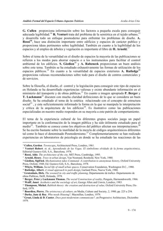 Análisis Formal del Espacio Urbano-Aspectos Teóricos                                   Acuña-Arias-Utia


G. Cullen proporciona información sobre los factores a pequeña escala para conseguir
adecuada legibilidad.14 R. Venturi trata del problema de la semiótica en el tejido urbano,15
y desarrolla todo un enfoque posmoderno para enfrentar los problemas de diseño. A.
Rossi16, hace una distinción importante entre edificios y espacios de carácter publico y
proporciona ideas pertinentes sobre legibilidad. También en cuanto a la legibilidad de los
espacios y al empleo de árboles y vegetación es importante el libro de H. Arnold.17

Sobre el tema de la versatilidad en el diseño de espacios la mayoría de las publicaciones se
refieren a los modos para ahorrar espacio o a los instrumentos para facilitar el control
ambiental de los edificios. S. Giedion18 y A. Rabeneck proporcionan un buen análisis
sobre este tema. También se ha estudiado exhaustivamente las formas de utilización de los
espacios públicos.19 En cuanto a la versatilidad de espacios exteriores A. Rutledge20
proporciona valiosas recomendaciones sobre todo para el diseño de centros comerciales y
de servicios.

Sobre la filosofía, el diseño, el control y la legislación para conseguir este tipo de espacios
en Holanda se ha desarrollado experiencias valiosas y existe abundante información en el
ministerio del transporte y de obras públicas.21 En cuanto a imagen apropiada P. Berger y
T. Luckmann22 discuten con mucha claridad definiciones de lo que se considera un buen
diseño. Se ha estudiado el tema de la estética relacionado con el concepto de estructura
social23 , y esta suficientemente informado la forma en la que se manipula la interpretación
y crítica de la arquitectura de los edificios24. Es ilustrativo como las publicaciones
especializadas en nuestro medio responden en su mayoría a este patrón de comportamiento.

El tema de la experiencia cultural de los diferentes grupos sociales juega un papel
importante en la conformación de la imagen pública y ha sido útilmente estudiado para el
medio25. También se conoce como los objetivos del público afectan sus interpretaciones.26
Se ha escrito bastante sobre la inutilidad de la mezcla de códigos arquitectónicos diferentes
tal como lo hace el denominado Posmodernismo.27 Complementariamente se han realizado
experiencias en laboratorios de psicología en donde se ha estudiado las reacciones de las

14
   Cullen, Gordon. Townscape, Architectural Press, Londres, 1961.
15
   Venturi Robert. et. al., Aprendiendo de las Vegas. El simbolismo olvidado de la forma arquitectónica,
Editorial Gustavo Gili, S.A., Barcelona, 1978.
16
   Rossi, Aldo. The architecture of the city, MIT Press, Cambridge, 1995.
17
   Arnold, Henry. Trees in urban design, Van Nostrand, Reinhold, New York, 1980.
18
   Giedion, Sigfried. Mechanization takes Command. A contribution to anonymous history, Oxford University
Press, Oxford, 1948; Ed. Gustavo Gili, S.A., Barcelona, 1978.
19
   Whyte, William. Social life of small urban spaces, Conservation Foundation, Washington D.C., 1980.
20
   Rutledge, Albert. A visual approach to park design, Garland Press, Nueva York, 1980.
21
   Grotenhuis, Dirk. The woonerf in city and traffic planning, Departamento de trafico. Departamento de
obras Publicas, Delft, Holanda, 1978.
22
   Berger, Peter y Luckmann Thomas. The social Construction of reality, Penguin, Harmondsworth, 1966.
23
   Wolff, Janet. Aesthetics and the sociology of art, George Allen and Unwin, Londres, 1983.
24
   Thompson, Michel. Rubbish theory: the creation and destruction of value, Oxford University Press, Ox-
ford, 1979.
25
   Bourdieu, Pierre. The aristocracy of culture, en Media, Culture and Society, 2, 1980, pp. 225 a 254.
26
   Darke, Jane & Roy. Who needs Housing?, Macmillan, Londres, 1979.
27
   Groat, Linda & D. Canter, Does post-modernism communicate?, en Progressive Architecture, Diciembre
1979.


                                                                                              9 - 174
 