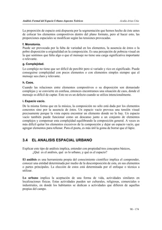 Análisis Formal del Espacio Urbano-Aspectos Teóricos                         Acuña-Arias-Utia


La proporción de espacio está dispuesta por la segmentación que hemos hecho de éste antes
de colocar los elementos compositivos dentro del plano formato, pero al hacer esto, las
proporciones espaciales se modifican según las tensiones provocadas.
f. Monotonía.
Puede ser provocada por la falta de variedad en los elementos, la ausencia de éstos o la
pobre disposición u originalidad en la composición. Es una percepción de pobreza visual en
la que sentimos que falta algo o que el mensaje no tiene una carga significativa importante
o relevante.
g. Complejidad.
Lo complejo no tiene que ser difícil de percibir pero si variado y rico en significado. Puede
conseguirse complejidad con pocos elementos o con elementos simples siempre que el
mensaje sea claro y relevante.
h. Caos.
Cuando las relaciones entre elementos compositivos o su disposición son demasiado
complejas y se convierte en confusa, entonces encontramos una situación de caos, donde el
mensaje es difícil de captar. Esto no es un defecto cuando se utiliza intencionalmente.

i. Espacio vacío.
De la misma forma que en la música, la composición no sólo está dada por los elementos
concretos sino por la ausencia de éstos. Un espacio vacío provoca una tensión visual
precisamente porque la vista espera encontrar un elemento donde no lo hay. Un espacio
vacío también puede funcionar como un descanso junto a un conjunto de elementos
complejos y compensar esta complejidad equilibrando la composición general. A veces es
más difícil quitar los elementos excesivos de la composición y dejar un espacio vacío, que
agregar elementos para rellenar. Para el poeta, es más útil la goma de borrar que el lápiz.


3.4     EL ANALISIS ESPACIAL URBANO

Explicar este tipo de análisis implica, entender con propiedad tres conceptos básicos,
       ¿Qué es el análisis, qué es lo urbano, y qué es el espacio?

El análisis es una herramienta propia del conocimiento científico implica el comprender,
conocer una entidad determinada por medio de la descomposición de esta, en sus elementos
o partes principales. La elección de estos está determinada por el enfoque o técnica a
utilizar.

Lo urbano implica la aceptación de una forma de vida, actividades similares en
localizaciones físicas. Estas actividades pueden ser culturales, religiosas, comerciales o
industriales, en donde los habitantes se dedican a actividades que difieren de aquellas
propias del campo.




                                                                                     90 - 174
 