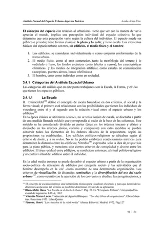 Análisis Formal del Espacio Urbano-Aspectos Teóricos                                         Acuña-Arias-Utia


El concepto del espacio con relación al urbanismo tiene que ver con la manera de ver o
apreciar el mundo, implica una percepción individual del espacio colectivo, lo que
determina que esta percepción varíe según la cultura del individuo. El espacio puede ser
público o privado; tiene formas clásicas: la plaza y la calle; y tiene escala. Los elementos
básicos del espacio urbano son tres, los edificios, el medio físico y el hombre.

      1. Los edificios, se consideran individualmente o como conjunto conformantes de la
         trama urbana.
      2. El medio físico, como el ente contenedor, tanto la morfología del terreno ( lo
         ondulado o llano, los fondos escénicos como árboles y cerros), las características
         climáticas y los medios de integración artificial, como canales de comunicación
         (autopistas, puentes aéreos, líneas telefónicas)
      3. El hombre, tanto como individuo como en sociedad.

3.4.1 Categorías del Análisis Espacial Urbano
Las categorías del análisis que en este punto trabajamos son la Escala, la Forma, y el Uso
que tienen los espacios públicos.

3.4.1.1         La Escala
H. Blumenfeld182 define el concepto de escala basándose en dos criterios, el social y la
forma visual; el primero está relacionado con las posibilidades que tienen los individuos de
vincularse entre sí y el segundo con la relación visual entre el espacio urbano y los
edificios183
En la época clásica se utilizaron órdenes, no se tenía noción de escala, se diseñaba a partir
de una medida llamada módulo que correspondía al radio de la base de las columnas. Este
módulo se ha considerado dividido en partes (doce en los órdenes toscano y dórico y
dieciocho en los órdenes jónico, corintio y compuesto) con estas medidas se pueden
construir todos los elementos de los órdenes clásicos de la arquitectura, según las
proporciones ya establecidas. Los edificios políticos-religiosos se ubicaban según el
criterio de límite, y a su orden. No se ha podido establecer condicionantes métricas para
determinen la distancia entre los edificios; Vitrubio184 expresaba solo la idea de proporción
para la plaza pública, y menciona solo ciertos criterios de contigüidad y decoro entre los
edificios. El área residual entre edificios, se condiciona entonces, al ritual político-religioso
y al control virtual del edificio sobre el individuo.

En la edad media europea se puede describir el espacio urbano a partir de la organización
socio-política -la ubicación de edificios por categoría social- y las actividades que el
hombre desempeña en la cité -como miembro de una determinada organización. Los
criterios de visualización, de distancias caminables y la diversificación del uso del suelo
urbano185, como ocurrió con la aparición de los conventos y abadías, las peregrinaciones, y
182
    El concepto de escala constituye una herramienta técnica para visualizar el espacio y para que dentro de las
    diferentes acepciones del término se posibilite determinar el valor de su aplicación
183
    Blumenfeld, Hans. “La Escala en el diseño Urbano”. Pág. 39. En “El espacio Urbano”. Universidad Na-
    cional de Ingeniería. FAUA, 1965
184
    Vitrubio Marco Lucio. Traducción de Agustín Blánquez. “Los diez libros de arquitectura”. Obras Maes-
    tras. Barcelona 1955. Libro Quinto.
185
    Pirenne, Henri. “Las ciudades de la edad media” Alianza Editorial. Madrid. 1972. Pág.127


                                                                                                   91 - 174
 