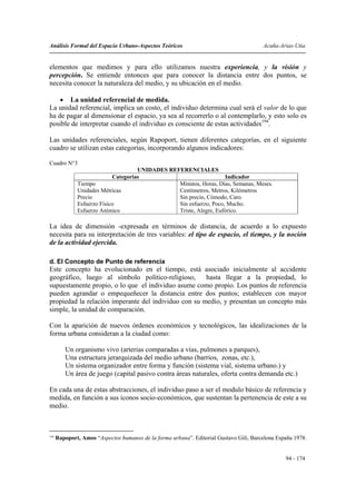 Análisis Formal del Espacio Urbano-Aspectos Teóricos                                    Acuña-Arias-Utia


elementos que medimos y para ello utilizamos nuestra experiencia, y la visión y
percepción. Se entiende entonces que para conocer la distancia entre dos puntos, se
necesita conocer la naturaleza del medio, y su ubicación en el medio.

    • La unidad referencial de medida.
La unidad referencial, implica un costo, el individuo determina cual será el valor de lo que
ha de pagar al dimensionar el espacio, ya sea al recorrerlo o al contemplarlo, y esto solo es
posible de interpretar cuando el individuo es consciente de estas actividades194.

Las unidades referenciales, según Rapoport, tienen diferentes categorías, en el siguiente
cuadro se utilizan estas categorías, incorporando algunos indicadores:

Cuadro N°3
                                     UNIDADES REFERENCIALES
                            Categorias                              Indicador
              Tiempo                             Minutos, Horas, Días, Semanas, Meses.
              Unidades Métricas                  Centímetros, Metros, Kilómetros
              Precio                             Sin precio, Cómodo, Caro.
              Esfuerzo Físico                    Sin esfuerzo, Poco, Mucho.
              Esfuerzo Anímico                   Triste, Alegre, Eufórico.

La idea de dimensión -expresada en términos de distancia, de acuerdo a lo expuesto
necesita para su interpretación de tres variables: el tipo de espacio, el tiempo, y la noción
de la actividad ejercida.

d. El Concepto de Punto de referencia
Este concepto ha evolucionado en el tiempo, está asociado inicialmente al accidente
geográfico, luego al símbolo político-religioso,      hasta llegar a la propiedad, lo
supuestamente propio, o lo que el individuo asume como propio. Los puntos de referencia
pueden agrandar o empequeñecer la distancia entre dos puntos; establecen con mayor
propiedad la relación imperante del individuo con su medio, y presentan un concepto más
simple, la unidad de comparación.

Con la aparición de nuevos órdenes económicos y tecnológicos, las idealizaciones de la
forma urbana consideran a la ciudad como:

         Un organismo vivo (arterias comparadas a vías, pulmones a parques),
         Una estructura jerarquizada del medio urbano (barrios, zonas, etc.),
         Un sistema organizador entre forma y función (sistema vial, sistema urbano.) y
         Un área de juego (capital pasivo contra áreas naturales, oferta contra demanda etc.)

En cada una de estas abstracciones, el individuo paso a ser el modulo básico de referencia y
medida, en función a sus iconos socio-económicos, que sustentan la pertenencia de este a su
medio.



194
      Rapoport, Amos “Aspectos humanos de la forma urbana”. Editorial Gustavo Gili, Barcelona España 1978.


                                                                                                 94 - 174
 