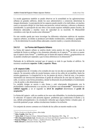 Análisis Formal del Espacio Urbano-Aspectos Teóricos                                   Acuña-Arias-Utia


La escala gigantesca también se puede observar en la actualidad en las aglomeraciones
urbanas en grandes edificios, donde los usos administrativo y comercial, determinan la
imagen dominante. La percepción de los espacios puede aturdir a los individuos, en muchos
casos es necesario dirigir la vista hasta una posición vertical máxima y ubicarse a distancia
considerable. La percepción de una obra a esta escala requiere múltiples puntos focales, de
distancias adecuadas y muchas veces de velocidad en su recorrido. H. Blumenfeld
considera a este tipo de escala como inhumana199.

En este sentido queda por tarea investigar las diferentes relaciones métricas de nuestros
espacios urbanos, en donde se producen actividades residenciales, cotidianas y agradables,
a fin de determinar la escala urbana adecuada a nuestro medio y a nuestra idiosincrasia.


3.4.1.2        La Forma del Espacio Urbano
La forma del espacio urbano se analiza desde varios puntos de vista, donde en unos la
cualidad de forma se atribuye a los elementos ubicados en el espacio,200 en otros se asume
que el espacio tiene forma201 y también que la forma del espacio urbano y arquitectónico no
se pueden estudiar por separado y que la única diferencia es la dimensión202.

Partiendo de la definición racional que el espacio es todo lo que bordea al edificio. Se
reconoce usualmente espacios Calle y espacios Plaza.

a. El espacio Calle.
Las agrupaciones de viviendas a los costados de una vía nos dan un ejemplo de este tipo de
espacio. Se encuentra calles de escala humana, como en las calles de un pueblito, hasta las
escalas gigantescas. La longitud de la vía, los puntos de inicio y final de esta, y los puntos
intermedios de intersección determinan el grado de utilización de este tipo de espacios. La
calle, se asocia a una forma prismática, donde la dimensión de profundidad es la dominante
y las de ancho y alto determinan el uso.
La variable tiempo se asocia a esta forma y está relacionada directamente con la
profundidad e indirectamente a su sección; en el primer caso el recorrido203 determinará su
calidad espacial, y en el segundo su nivel de amplitud determinara el grado de
aceptación.204

La forma del espacio calle no cambia en los usos más difundidos, la circulación peatonal y
la vehicular. El espacio calle presenta algunos problemas que condicionan el diseño y su
uso, debido principalmente a la circulación vehicular que origina límites virtuales para el
recorrido peatonal ya que ambas circulaciones tienden a la exclusión.

Un conjunto de errores comunes en el diseño de las calles en nuestro medio se da:

199
    En la Escala en el diseño urbano, obra citada.
200
    Sitte, Camillo. Ibid. Pag. 25
201
     Krier, Rob El Espacio Urbano. Editorial Gustavo Gili. Barcelona 1981. Pág. 25
202
    Miro Quesada Garland, Luis. Introducción a la Teoría del Diseño Arquitectónico. Lima. Pág. 17
203
    Panerai, Philippe. Paisaje Urbano y Análisis Pictórico. Pág.168-170.
204
    Hall, Edward La dimensión Oculta. Pag. 84-87


                                                                                                96 - 174
 