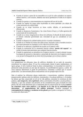 Análisis Formal del Espacio Urbano-Aspectos Teóricos                              Acuña-Arias-Utia


        •   Cuando el acceso a parte de los inmuebles no es por la calle creándose un espacio
            urbano interior y otro exterior, dándose una tácita aprobación al ruido en el espacio
            exterior.
        •   Cuando los garajes y estacionamientos no requieren del uso de la calle.
        •   Cuando los lugares de juego están localizados en zonas apartadas con objeto de
            evitar molestias a la colectividad.
        •   Cuando no se exige invertirse en áreas verdes, árboles, ni pavimentación
            diferenciada.
        •   Cuando se desprecia el panorama y las vistas frente al lucro y el afán agiotista del
            comerciante de la construcción.
        •   Cuando no se tiene imaginación ni deseo de enfrentar el absurdo de darle primacía
            al tránsito vehicular permitiendo una velocidad tal que no considerara el uso
            peatonal.
        •   Cuando se desprecia la calidad estética de las viviendas colindantes.
        •   Cuando no se limitan los tramos de calles rectas, haciendo venia a trazados arcaicos
            que nunca pensaron en el peatón y en la vida cívica de las calles.
        •   Cuando no se adecuan y equilibran las escalas en el espacio calle.
        •   Cuando la realización de la elemental función urbana “poesía del espacio” no
            recibe el mismo trato prioritario que cualquier función técnica.
        •   Cuando la arquitectura se atrinchera en el espacio interior y a todo lo demás le pone
            la etiqueta de accesorio y decorativo y prescinde de intervenir en el espacio exterior
            a no ser por la búsqueda de un cierto nivel de prestigio con su léxico exterior.

b. El espacio Plaza
Las agrupaciones de diferentes tipos de edificios alrededor de un nodo de encuentro
constituyen los espacios plaza. El uso ha evolucionado, desde el patio mediterráneo, el
ágora griega, el atrio medieval hasta la plaza contemporánea. La necesidad de control y
protección están presentes en este tipo de espacios. La posibilidad de ingreso y salida de
estos espacios determinan el grado de permanencia, intimidad o confort que el usuario
pueda tener. Las denominadas plazas renacentistas son un ejemplo típico de esto.

Sitte al analizar las diferentes plazas medievales y renacentistas, establece relaciones
proporcionales optimas entre los edificios, monumentos y las plazas públicas, y al estudiar
las plazas que han conservado su rol en la vida pública, encuentra la existencia de dos
poderes, uno temporal y otro espiritual, ambos controlando al hombre a escala política y
religioso, y que esto siempre esta presente en las consideraciones para el diseño de estas
plazas. De este modo determina que es importante para la conservación de la plaza conocer
las relaciones entre estos poderes y su función en la vida de la comunidad para
determinar       el emplazamiento del edificio principal. También propugnó la
contemplación de estatuas y esculturas en las plazas para ayudar a enriquecer la visión y
la cultura del observador.205




205
      Sitte, Camillo. Ibid Pag.8-9


                                                                                       97 - 174
 