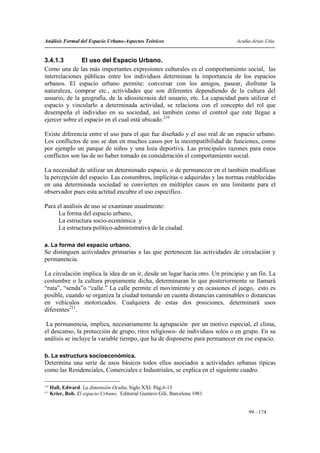 Análisis Formal del Espacio Urbano-Aspectos Teóricos                          Acuña-Arias-Utia


3.4.1.3        El uso del Espacio Urbano.
Como una de las más importantes expresiones culturales es el comportamiento social, las
interrelaciones públicas entre los individuos determinan la importancia de los espacios
urbanos. El espacio urbano permite: conversar con los amigos, pasear, disfrutar la
naturaleza, comprar etc., actividades que son diferentes dependiendo de la cultura del
usuario, de la geografía, de la idiosincrasia del usuario, etc. La capacidad para utilizar el
espacio y vincularlo a determinada actividad, se relaciona con el concepto del rol que
desempeña el individuo en su sociedad, así también como el control que este llegue a
ejercer sobre el espacio en el cual está ubicado.210

Existe diferencia entre el uso para el que fue diseñado y el uso real de un espacio urbano.
Los conflictos de uso se dan en muchos casos por la incompatibilidad de funciones, como
por ejemplo un parque de niños y una loza deportiva. Las principales razones para estos
conflictos son las de no haber tomado en consideración el comportamiento social.

La necesidad de utilizar un determinado espacio, o de permanecer en el también modifican
la percepción del espacio. Las costumbres, implícitas o adquiridas y las normas establecidas
en una determinada sociedad se convierten en múltiples casos en una limitante para el
observador pues esta actitud encubre el uso específico.

Para el análisis de uso se examinan usualmente:
     La forma del espacio urbano,
     La estructura socio-económica y
     La estructura político-administrativa de la ciudad.

a. La forma del espacio urbano.
Se distinguen actividades primarias a las que pertenecen las actividades de circulación y
permanencia.

La circulación implica la idea de un ir, desde un lugar hacia otro. Un principio y un fin. La
costumbre o la cultura propiamente dicha, determinaran lo que posteriormente se llamará
“ruta”, “senda”o “calle.” La calle permite el movimiento y en ocasiones el juego, esto es
posible, cuando se organiza la ciudad tomando en cuenta distancias caminables o distancias
en vehículos motorizados. Cualquiera de estas dos posiciones, determinará usos
diferentes211.

 La permanencia, implica, necesariamente la agrupación por un motivo especial, el clima,
el descanso, la protección de grupo, ritos religiosos- de individuos solos o en grupo. En su
análisis se incluye la variable tiempo, que ha de disponerse para permanecer en ese espacio.

b. La estructura socioeconómica.
Determina una serie de usos básicos todos ellos asociados a actividades urbanas típicas
como las Residenciales, Comerciales e Industriales, se explica en el siguiente cuadro.

210
      Hall, Edward. La dimensión Oculta, Siglo XXI. Pág.6-13
211
      Krier, Rob. El espacio Urbano. Editorial Gustavo Gili. Barcelona 1981


                                                                                   99 - 174
 