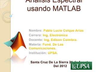 Analisis Espectral
usando MATLAB

 Nombre:
 Carrera:
 Docente:
 Materia:

 Institución:

  Santa Cruz De La Sierra 21 de Agosto
                Del 2012
 