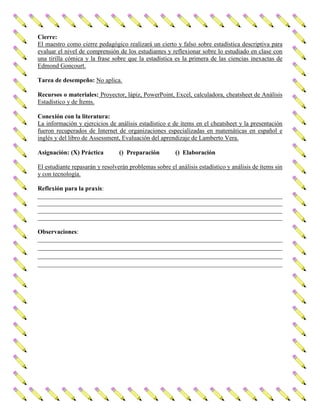 Cierre:
El maestro como cierre pedagógico realizará un cierto y falso sobre estadística descriptiva para
evaluar el nivel de comprensión de los estudiantes y reflexionar sobre lo estudiado en clase con
una tirilla cómica y la frase sobre que la estadística es la primera de las ciencias inexactas de
Edmond Goncourt.
Tarea de desempeño: No aplica.
Recursos o materiales: Proyector, lápiz, PowerPoint, Excel, calculadora, cheatsheet de Análisis
Estadístico y de Ítems.
Conexión con la literatura:
La información y ejercicios de análisis estadístico e de ítems en el cheatsheet y la presentación
fueron recuperados de Internet de organizaciones especializadas en matemáticas en español e
inglés y del libro de Assessment, Evaluación del aprendizaje de Lamberto Vera.
Asignación: (X) Práctica () Preparación () Elaboración
El estudiante repasarán y resolverán problemas sobre el análisis estadístico y análisis de ítems sin
y con tecnología.
Reflexión para la praxis:
______________________________________________________________________________
______________________________________________________________________________
______________________________________________________________________________
______________________________________________________________________________
Observaciones:
______________________________________________________________________________
______________________________________________________________________________
______________________________________________________________________________
______________________________________________________________________________
 