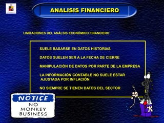 LIMITACIONES DEL ANÁLSIS ECONÓMICO FINANCIERO
SUELE BASARSE EN DATOS HISTORIAS
DATOS SUELEN SER A LA FECHA DE CIERRE
MANIPULACIÓN DE DATOS POR PARTE DE LA EMPRESA
LA INFORMACIÓN CONTABLE NO SUELE ESTAR
AJUSTADA POR INFLACIÓN
NO SIEMPRE SE TIENEN DATOS DEL SECTOR
ANALISIS FINANCIERO
 