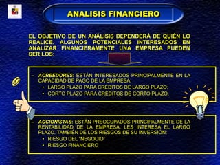 EL OBJETIVO DE UN ANÁLISIS DEPENDERÁ DE QUIÉN LO
REALICE. ALGUNOS POTENCIALES INTERESADOS EN
ANALIZAR FINANCIERAMENTE UNA EMPRESA PUEDEN
SER LOS:
– ACREEDORES: ESTÁN INTERESADOS PRINCIPALMENTE EN LA
CAPACIDAD DE PAGO DE LA EMPRESA.
• LARGO PLAZO PARA CRÉDITOS DE LARGO PLAZO;
• CORTO PLAZO PARA CRÉDITOS DE CORTO PLAZO.
– ACCIONISTAS: ESTÁN PREOCUPADOS PRINCIPALMENTE DE LA
RENTABILIDAD DE LA EMPRESA. LES INTERESA EL LARGO
PLAZO. TAMBIÉN DE LOS RIESGOS DE SU INVERSIÓN:
• RIESGO DEL “NEGOCIO”
• RIESGO FINANCIERO
ANALISIS FINANCIERO
 