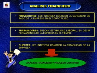 • PROVEEDORES: LES INTERESA CONOCER LA CAPACIDAD DE
PAGO DE LA EMPRESA EN EL CORTO PLAZO.
• TRABAJADORES: BUSCAN ESTABILIDAD LABORAL, ES DECIR
PERMANENCIA DE LA EMPRESA EN EL TIEMPO.
• CLIENTES: LES INTERESA CONOCER LA ESTABILIDAD DE LA
EMPRESA.
ANÁLISIS FINANCIERO = PROCESO CONTINUO
ANALISIS FINANCIERO
 