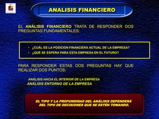 EL ANÁLISIS FINANCIERO TRATA DE RESPONDER DOS
PREGUNTAS FUNDAMENTALES:
• ¿CUÁL ES LA POSICION FINANCIERA ACTUAL DE LA EMPRESA?
• ¿QUÉ SE ESPERA PARA ESTA EMPRESA EN EL FUTURO?
PARA RESPONDER ESTAS DOS PREGUNTAS HAY QUE
REALIZAR DOS PUNTOS:
ANÁLISIS HACIA EL INTERIOR DE LA EMPRESA
ANÁLISIS ENTORNO DE LA EMPRESA
ANALISIS FINANCIERO
EL TIPO Y LA PROFUNDIDAD DEL ANÁLISIS DEPENDERÁ
DEL TIPO DE DECISIONES QUE SE ESTÉN TOMANDO.
 
