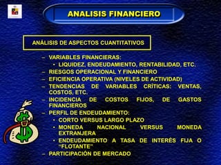 ANÁLISIS DE ASPECTOS CUANTITATIVOS
– VARIABLES FINANCIERAS:
• LIQUIDEZ, ENDEUDAMIENTO, RENTABILIDAD, ETC.
– RIESGOS OPERACIONAL Y FINANCIERO
– EFICIENCIA OPERATIVA (NIVELES DE ACTIVIDAD)
– TENDENCIAS DE VARIABLES CRÍTICAS: VENTAS,
COSTOS, ETC.
– INCIDENCIA DE COSTOS FIJOS, DE GASTOS
FINANCIEROS
– PERFIL DE ENDEUDAMIENTO:
• CORTO VERSUS LARGO PLAZO
• MONEDA NACIONAL VERSUS MONEDA
EXTRANJERA
• ENDEUDAMIENTO A TASA DE INTERÉS FIJA O
“FLOTANTE”
– PARTICIPACIÓN DE MERCADO
ANALISIS FINANCIERO
 