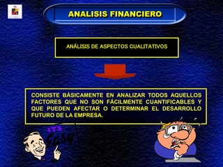 CONSISTE BÁSICAMENTE EN ANALIZAR TODOS AQUELLOS
FACTORES QUE NO SON FÁCILMENTE CUANTIFICABLES Y
QUE PUEDEN AFECTAR O DETERMINAR EL DESARROLLO
FUTURO DE LA EMPRESA.
ANALISIS FINANCIERO
ANÁLISIS DE ASPECTOS CUALITATIVOS
 