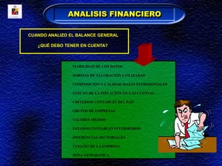CUANDO ANALIZO EL BALANCE GENERAL
¿QUÉ DEBO TENER EN CUENTA?
FIABILIDAD DE LOS DATOS
NORMAS DE VALORACIÓN UTILIZADAS
COMPOSICIÓN Y CALIDAD MASAS PATRIMONIALES
EFECTO DE LA INFLACIÓN EN LAS CUENTAS
CRITERIOS CONTABLES DEL PAÍS
GRUPOS DE EMPRESAS
VALORES MEDIOS
ESTADOS CONTABLES INTERMEDIOS
DIFERENCIAS SECTORIALES
TAMAÑO DE LA EMPRESA
ZONA GEOGRAFICA
ANALISIS FINANCIERO
 