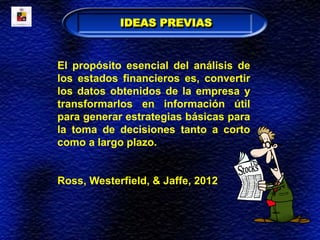 IDEAS PREVIAS
El propósito esencial del análisis de
los estados financieros es, convertir
los datos obtenidos de la empresa y
transformarlos en información útil
para generar estrategias básicas para
la toma de decisiones tanto a corto
como a largo plazo.
Ross, Westerfield, & Jaffe, 2012
 