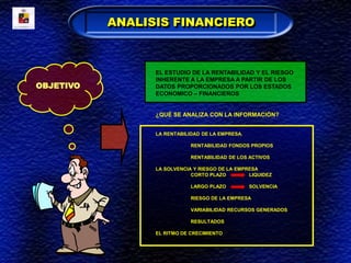 OBJETIVO
EL ESTUDIO DE LA RENTABILIDAD Y EL RIESGO
INHERENTE A LA EMPRESA A PARTIR DE LOS
DATOS PROPORCIONADOS POR LOS ESTADOS
ECONOMICO – FINANCIEROS
¿QUÉ SE ANALIZA CON LA INFORMACIÓN?
LA RENTABILIDAD DE LA EMPRESA.
RENTABILIDAD FONDOS PROPIOS
RENTABILIDAD DE LOS ACTIVOS
LA SOLVENCIA Y RIESGO DE LA EMPRESA
CORTO PLAZO LIQUIDEZ
LARGO PLAZO SOLVENCIA
RIESGO DE LA EMPRESA
VARIABILIDAD RECURSOS GENERADOS
RESULTADOS
EL RITMO DE CRECIMIENTO
ANALISIS FINANCIERO
 