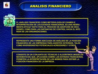 EL ANÁLISIS FINANCIERO COMO METODOLOGÍA DE EXAMEN E
INTERPRETACIÓN DE LOS ESTADOS FINANCIEROS, ES UNA HERRA-
MIENTA EFICAZ TANTO PARA EL PROCESO DE ADOPCIÓN DE DECI-
SIONES, COMO PARA LAS INSTANCIAS DE CONTROL HACIA EL INTE-
RIOR DE LAS ORGANIZACIONES.
REPRESENTA UNA FORMA ADECUADA DE ANÁLISIS DE LA POSICIÓN
FINANCIERA DE LAS EMPRESAS PARA AGENTES EXTERNOS, TALES
COMO INVERSIONISTAS POTENCIALES ACREEDORES Y OTROS.
CONSISTE EN UN CONJUNTO DE TÉCNICAS O ALGORITMOS (MODELOS
MATEMATICOS) QUE, APLICADOS SOBRE LOS ESTADOS FINANCIEROS,
PERMITEN LA INTERPRETACIÓN DE LOS MISMOS PARA DEFINIR LA
POSICIÓN FINANCIERA DE LA EMPRESA.
ANALISIS FINANCIERO
 
