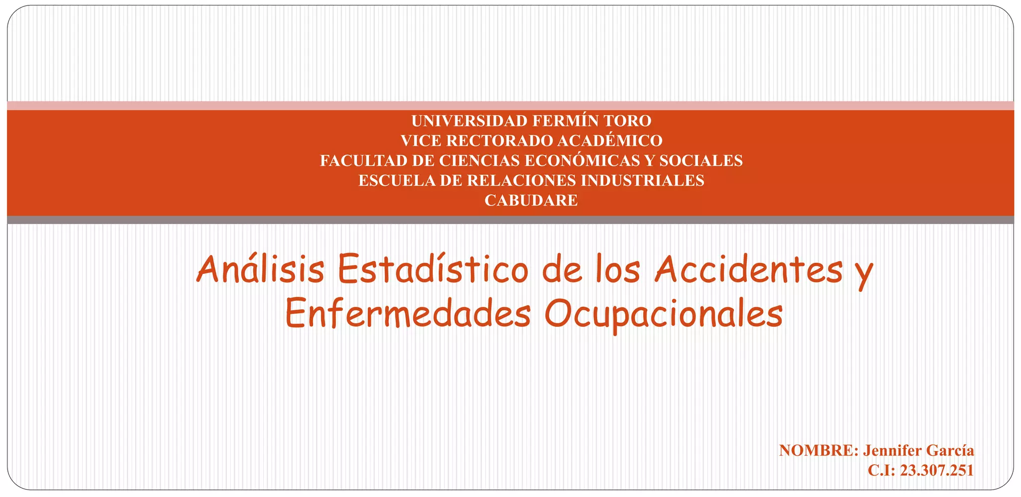 Análisis Estadístico de los Accidentes y
Enfermedades Ocupacionales
UNIVERSIDAD FERMÍN TORO
VICE RECTORADO ACADÉMICO
FACULTAD DE CIENCIAS ECONÓMICAS Y SOCIALES
ESCUELA DE RELACIONES INDUSTRIALES
CABUDARE
NOMBRE: Jennifer García
C.I: 23.307.251
 