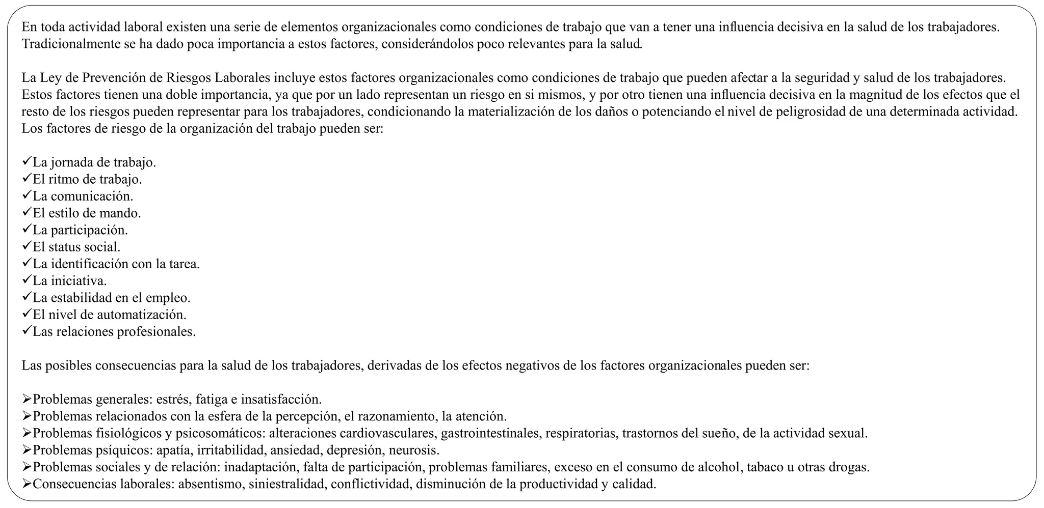 En toda actividad laboral existen una serie de elementos organizacionales como condiciones de trabajo que van a tener una influencia decisiva en la salud de los trabajadores.
Tradicionalmente se ha dado poca importancia a estos factores, considerándolos poco relevantes para la salud.
La Ley de Prevención de Riesgos Laborales incluye estos factores organizacionales como condiciones de trabajo que pueden afectar a la seguridad y salud de los trabajadores.
Estos factores tienen una doble importancia, ya que por un lado representan un riesgo en si mismos, y por otro tienen una influencia decisiva en la magnitud de los efectos que el
resto de los riesgos pueden representar para los trabajadores, condicionando la materialización de los daños o potenciando el nivel de peligrosidad de una determinada actividad.
Los factores de riesgo de la organización del trabajo pueden ser:
La jornada de trabajo.
El ritmo de trabajo.
La comunicación.
El estilo de mando.
La participación.
El status social.
La identificación con la tarea.
La iniciativa.
La estabilidad en el empleo.
El nivel de automatización.
Las relaciones profesionales.
Las posibles consecuencias para la salud de los trabajadores, derivadas de los efectos negativos de los factores organizacionales pueden ser:
Problemas generales: estrés, fatiga e insatisfacción.
Problemas relacionados con la esfera de la percepción, el razonamiento, la atención.
Problemas fisiológicos y psicosomáticos: alteraciones cardiovasculares, gastrointestinales, respiratorias, trastornos del sueño, de la actividad sexual.
Problemas psíquicos: apatía, irritabilidad, ansiedad, depresión, neurosis.
Problemas sociales y de relación: inadaptación, falta de participación, problemas familiares, exceso en el consumo de alcohol, tabaco u otras drogas.
Consecuencias laborales: absentismo, siniestralidad, conflictividad, disminución de la productividad y calidad.
 
