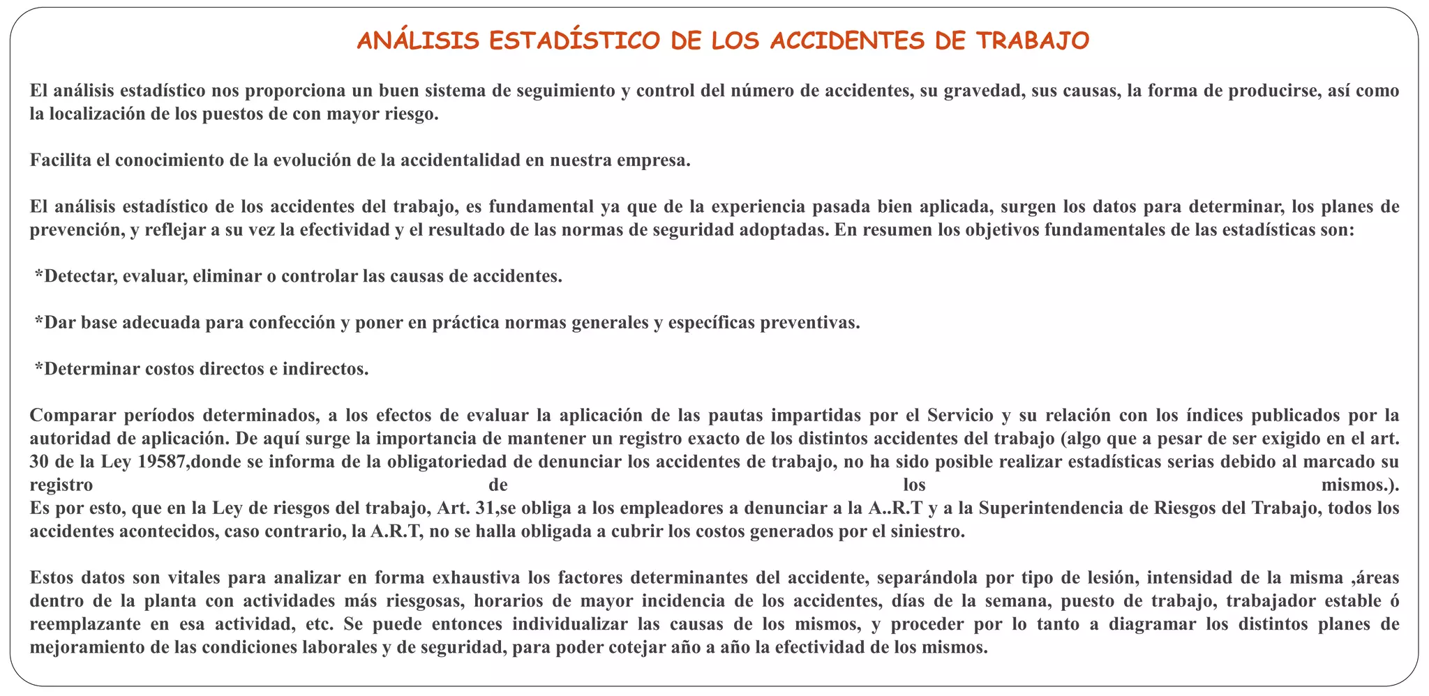 ANÁLISIS ESTADÍSTICO DE LOS ACCIDENTES DE TRABAJO
El análisis estadístico nos proporciona un buen sistema de seguimiento y control del número de accidentes, su gravedad, sus causas, la forma de producirse, así como
la localización de los puestos de con mayor riesgo.
Facilita el conocimiento de la evolución de la accidentalidad en nuestra empresa.
El análisis estadístico de los accidentes del trabajo, es fundamental ya que de la experiencia pasada bien aplicada, surgen los datos para determinar, los planes de
prevención, y reflejar a su vez la efectividad y el resultado de las normas de seguridad adoptadas. En resumen los objetivos fundamentales de las estadísticas son:
*Detectar, evaluar, eliminar o controlar las causas de accidentes.
*Dar base adecuada para confección y poner en práctica normas generales y específicas preventivas.
*Determinar costos directos e indirectos.
Comparar períodos determinados, a los efectos de evaluar la aplicación de las pautas impartidas por el Servicio y su relación con los índices publicados por la
autoridad de aplicación. De aquí surge la importancia de mantener un registro exacto de los distintos accidentes del trabajo (algo que a pesar de ser exigido en el art.
30 de la Ley 19587,donde se informa de la obligatoriedad de denunciar los accidentes de trabajo, no ha sido posible realizar estadísticas serias debido al marcado su
registro de los mismos.).
Es por esto, que en la Ley de riesgos del trabajo, Art. 31,se obliga a los empleadores a denunciar a la A..R.T y a la Superintendencia de Riesgos del Trabajo, todos los
accidentes acontecidos, caso contrario, la A.R.T, no se halla obligada a cubrir los costos generados por el siniestro.
Estos datos son vitales para analizar en forma exhaustiva los factores determinantes del accidente, separándola por tipo de lesión, intensidad de la misma ,áreas
dentro de la planta con actividades más riesgosas, horarios de mayor incidencia de los accidentes, días de la semana, puesto de trabajo, trabajador estable ó
reemplazante en esa actividad, etc. Se puede entonces individualizar las causas de los mismos, y proceder por lo tanto a diagramar los distintos planes de
mejoramiento de las condiciones laborales y de seguridad, para poder cotejar año a año la efectividad de los mismos.
 