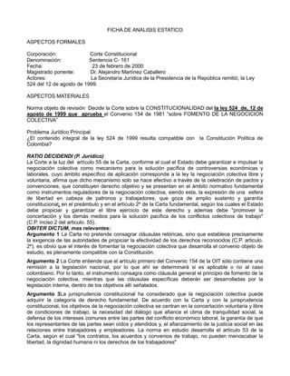 FICHA DE ANALISIS ESTATICO

ASPECTOS FORMALES

Corporación:              Corte Constitucional
Denominación:             Sentencia C- 161
Fecha:                     23 de febrero de 2000
Magistrado ponente:       Dr. Alejandro Martínez Caballero
Actores:                  La Secretaría Jurídica de la Presidencia de la República remitió, la Ley
524 del 12 de agosto de 1999.

ASPECTOS MATERIALES

Norma objeto de revisión Decide la Corte sobre la CONSTITUCIONALIDAD del la ley 524 de, 12 de
agosto de 1999 que aprueba el Convenio 154 de 1981 “sobre FOMENTO DE LA NEGOCICION
COLECTIVA”

Problema Jurídico Principal
¿El contenido integral de la ley 524 de 1999 resulta compatible con la Constitución Política de
Colombia?

RATIO DECIDENDI (P. Jurídico)
La Corte a la luz del artículo 55 de la Carta, conforme al cual el Estado debe garantizar e impulsar la
negociación colectiva como mecanismo para la solución pacífica de controversias económicas y
laborales, cuyo ámbito específico de aplicación corresponde a la ley la negociación colectiva libre y
voluntaria, afirma que dicho mecanismo solo se hace efectivo a través de la celebración de pactos y
convenciones, que constituyen derecho objetivo y se presentan en el ámbito normativo fundamental
como instrumentos reguladores de la negociación colectiva, siendo esta, la expresión de una esfera
de libertad en cabeza de patronos y trabajadores, que goza de amplio sustento y garantía
constitucional, en el preámbulo y en el artículo 2º de la Carta fundamental, según los cuales el Estado
debe propiciar y garantizar el libre ejercicio de este derecho y ademas debe "promover la
concertación y los demás medios para la solución pacífica de los conflictos colectivos de trabajo"
(C.P. inciso 2 del articulo. 55).
OBITER DICTUM, mas relevantes:
Argumento 1 La Carta no pretende consagrar cláusulas retóricas, sino que establece precisamente
la exigencia de las autoridades de propiciar la efectividad de los derechos reconocidos (C.P. articulo.
2º), es obvio que el interés de fomentar la negociación colectiva que desarrolla el convenio objeto de
estudio, es plenamente compatible con la Constitución.
Argumento 2 La Corte entiende que el artículo primero del Convenio 154 de la OIT sólo contiene una
remisión a la legislación nacional, por lo que ahí se determinará si es aplicable o no al caso
colombiano. Por lo tanto, el instrumento consagra como cláusula general el principio de fomento de la
negociación colectiva, mientras que las cláusulas específicas deberán ser desarrolladas por la
legislación interna, dentro de los objetivos allí señalados.
Argumento 3La jurisprudencia constitucional ha considerado que la negociación colectiva puede
adquirir la categoría de derecho fundamental. De acuerdo con la Carta y con la jurisprudencia
constitucional, los objetivos de la negociación colectiva se centran en la concertación voluntaria y libre
de condiciones de trabajo, la necesidad del diálogo que afiance el clima de tranquilidad social, la
defensa de los intereses comunes entre las partes del conflicto económico laboral, la garantía de que
los representantes de las partes sean oídos y atendidos y, el afianzamiento de la justicia social en las
relaciones entre trabajadores y empleadores. La norma en estudio desarrolla el artículo 53 de la
Carta, según el cual "los contratos, los acuerdos y convenios de trabajo, no pueden menoscabar la
libertad, la dignidad humana ni los derechos de los trabajadores"
 