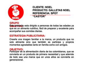 CLIENTE: NOELPRODUCTO: GALLETAS NOELREFERENCIA: SPOT “CASTOR”GRUPO OBJETIVO: Este producto esta dirigido a personas de todas las edades ya que es un alimento nutritivo, fácil de preparar y excelente para acompañar sus comidas diarias. ESTRATEGIA PUBLICITARIA: Crearle una imagen familiar a la marca, un producto que no solo alimenta sino que también es participe y propicia momentos agradables tanto en familia como con amigos.OBJETIVO: Participar de la alimentación diaria de los colombianos, que se convierta en un producto de primera necesidad y que además de todo sea una marca que en unos años se convierta en generacional. 
