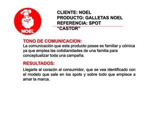 CLIENTE: NOELPRODUCTO: GALLETAS NOELREFERENCIA: SPOT “CASTOR”TONO DE COMUNICACION: La comunicación que este producto posee es familiar y cómica ya que emplea las cotidianidades de una familia para conceptualizar toda una campaña.RESULTADOS: Llegarle al corazón al consumidor, que se vea identificado con el modelo que sale en los spots y sobre todo que empiece a amar la marca.