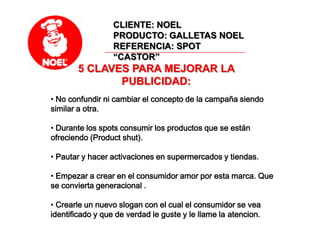 CLIENTE: NOELPRODUCTO: GALLETAS NOELREFERENCIA: SPOT “CASTOR”5 CLAVES PARA MEJORAR LA PUBLICIDAD: No confundir ni cambiar el concepto de la campaña siendo similar a otra.