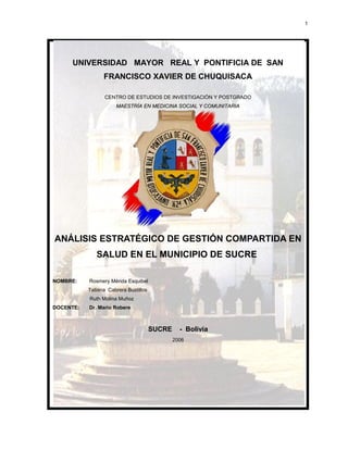 UNIVERSIDAD MAYOR REAL Y PONTIFICIA DE SAN
FRANCISCO XAVIER DE CHUQUISACA
CENTRO DE ESTUDIOS DE INVESTIGACIÓN Y POSTGRADO
MAESTRÍA EN MEDICINA SOCIAL Y COMUNITARIAMAESTRÍA EN MEDICINA SOCIAL Y COMUNITARIA
ANÁLISIS ESTRATÉGICO DE GESTIÓN COMPARTIDA EN
SALUD EN EL MUNICIPIO DE SUCRE
NOMBRE: Rosmery Mérida Esquibel
Tatiana Cabrera Bustillos
Ruth Molina Muñoz
DOCENTE: Dr. Mario Robere
SUCRE - Bolivia
2006
1
 