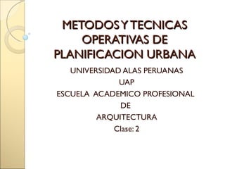 METODOS Y TECNICAS
    OPERATIVAS DE
PLANIFICACION URBANA
   UNIVERSIDAD ALAS PERUANAS
              UAP
ESCUELA ACADEMICO PROFESIONAL
              DE
         ARQUITECTURA
             Clase: 2
 